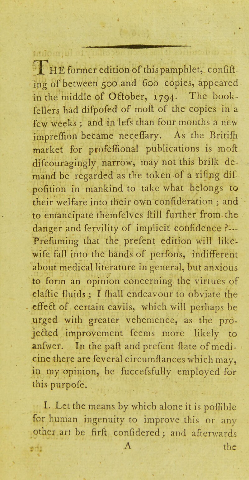 HE former edition of this pamphlet, confift ing of between 500 and 600 copies, appeared in the middle of October, 1794. The book- fellers had difpofed of moft of the copies in a few weeks ; and in lefs than four months a new impreffion became neceffary. As the JBritifh market for profeffional publications is moft difcouragingly narrow, may not this briik de- mand be regarded as the token of a rifing dif- pofition in mankind to take what belongs to their welfare into their own confideration ; and to emancipate themfelves ftill further from, the danger and fervility of implicit confidence ?--- Prefuming that the prefent edition will like- wife fall into the hands of perfons, indifferent about medical literature in general, but anxious to form an opinion concerning the virtues of elaftic fluids ; I fhall endeavour to obviate the effect of certain cavils, which will perhaps be urged with greater vehemence, as the pro- jected improvement feems more likely to anfwer. In the paft and prefent ftate of medi- cine there are feveral circumftances which may, in my opinion, be fuccefsfully employed for this purpofe. I. Let the means by which alone it is poffible for human ingenuity to improve this or any other art be firft confidered; and afterwards A the