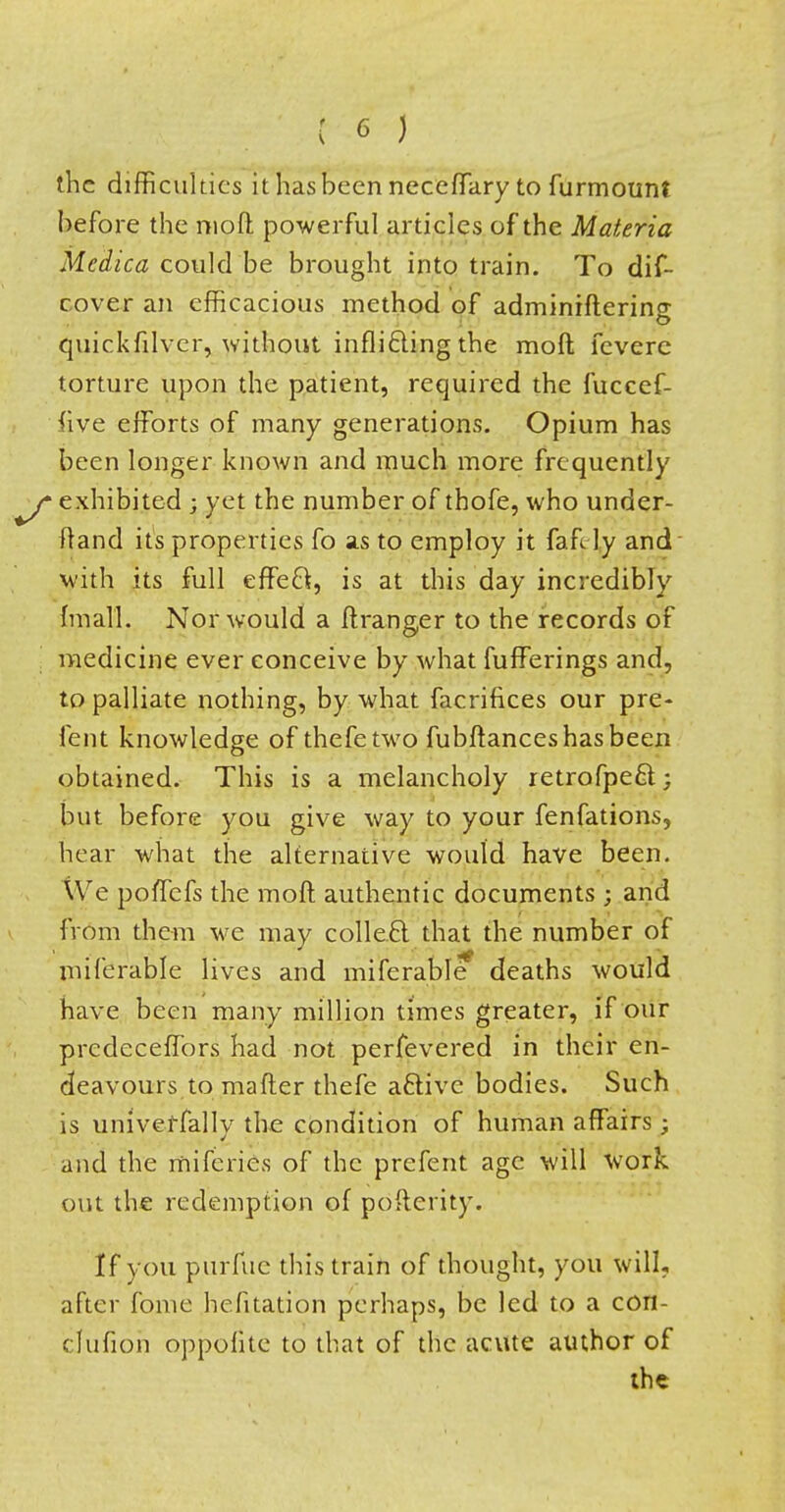 the difficulties ithasbeenneceffary tofurmount before the moft powerful articles of the Materia Medica could be brought into train. To dif- cover an efficacious method of adminrftering quickfdver, without inflicting the raoft fevere torture upon the patient, required the fuccef- five efforts of many generations. Opium has been longer known and much more frequently exhibited : yet the number of thofe, who under- ftand its properties fo as to employ it fafely and with its full effect, is at this day incredibly {mail. Nor would a ft ranger to the records of medicine ever conceive by what fufferings and, to palliate nothing, by what facrifices our pre- lent knowledge of thefetwo fubftances has been obtained. This is a melancholy retrofpect; but before you give way to your fenfations, hear what the alternative would have been. We polTcfs the moft authentic documents ; and from them we may collect; that the number of miferable lives and miferable deaths would have been many million times greater, if our predeceffors had not perfevered in their en- deavours to matter thefe active bodies. Such is umvetfally the condition of human affairs ; and the miferies of the prefent age will work out the redemption of pofterity. If you purfue this train of thought, you will, after fome hefitation perhaps, be led to a con- cfwfion oppohte to that of the acute author of the