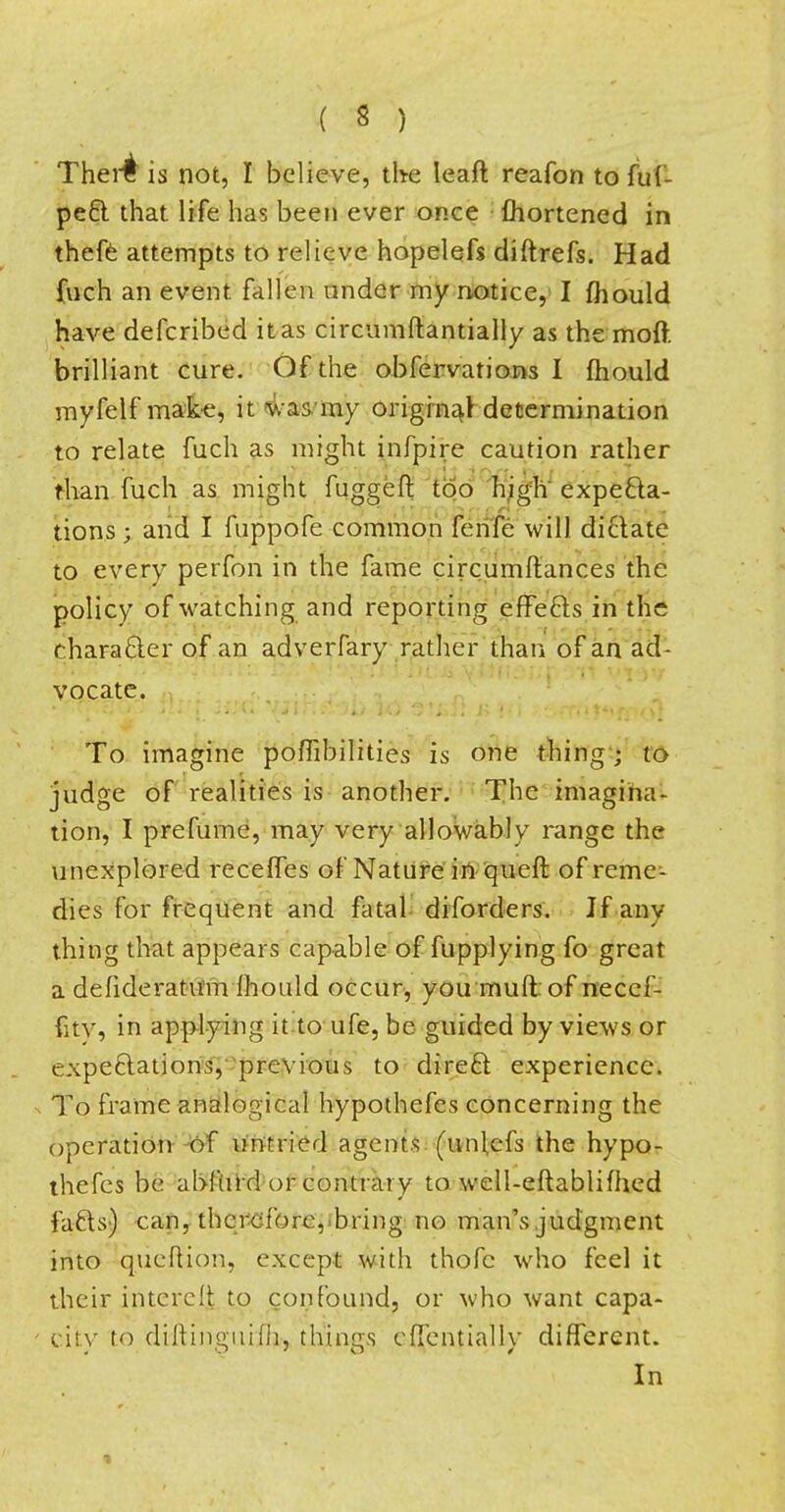 Ther£ is not, I believe, the leaft reafon to ful- pect that life has been ever once fliortened in thefe attempts to relieve hopelefs diitrefs. Had fuch an event fallen under my notice, I mould have defcribed it as circumftantially as the moft brilliant cure. Of the obfervations I mould myfelf make, it was'my original determination to relate fuch as might infpire caution rather than fuch as might fuggeft too high expecta- tions ; and I fuppofe common fenfe will dictate to every perfon in the fame circumltanc.es the policy of watching and reporting effects in the character of an adverfary rather than of an ad- vocate. To imagine poffibilities is one thing ; to judge of realities is another. The imagina- tion, I pre fume, may very allowably range the unexplored receffes of Nature in queft of reme- dies for frequent and fatal diforders. If anv thing that appears capable of fupplying fo great a defideratum mould occur, you muftof neccf- fitv, in applying it to ufe, be guided by views or expectations, previous to direct experience. To frame analogical hypothefes concerning the operation of untried agents (unl,cfs the hypo- thefes be abfiird or contrary to well-eftablifhed facts) can, therefore, bring no man's judgment into qucftion, except with thofc who feel it their intcrelt to confound, or who want capa- city to diltinguifh, things clTentially different. In