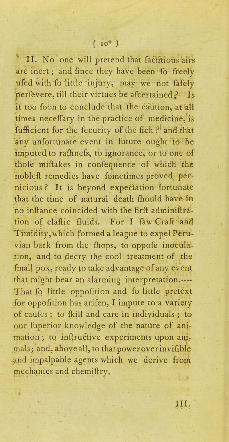 II. No one will pretend that factitious airs are inert; and fince they have been fo freely u'fed with fo little injury, may we not fafcly perfevere, till their virtues be afcertained £ Is it too foon to conclude that the caution, at all times neceffary in the practice of medicine, is fufficient for the fecurity of the fkk ?■ and that any unfortunate event in future ought to be imputed, to rafhnefs, to ignorance, or to one of thofe miftakes in confequence of which the nobleft remedies have fometimes proved per- nicious ? It is beyond expectation fortunate that the time of natural death mould have in no inftance coincided with the Hrft adminiftra- tion of elaftic fluids. For I faw Craft and Timidity, which formed a league to expel Peru- vian bark from the mops, to oppofe inocula- tion, and to decry the cool treatment of the fmall-pox, ready to take advantage of any event that might bear an alarming interpretation.— That fq little oppofition and fo little pretext for oppofition has arifen, I impute to a variety pf caufes : to {kill and care in individuals ; to our fuperior knowledge of the nature of ani- mation ; to inftru&ive experiments upon ani- mals; and, above all, to thatpoweroverinvifible and impalpable agents which we derive from mechanics and chemiftry. IIL