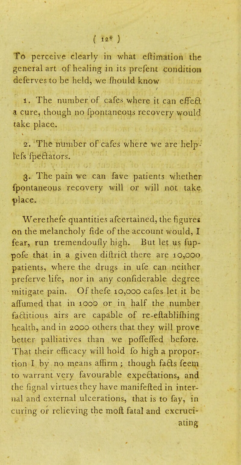 ( 12* ) To perceive clearly in what eftimation the general art of healing in its prefent condition deferves to be held, we fhould know 1. The number of cafes where it can effect a cure, though no fpontaneous recovery would take place. 2. The number of cafes where we are help- lefs fpe&ators. 3. The pain we can fave patients whether fpontaneous recovery will or will not take place. Werethefe quantities afcertained, the figures on the melancholy fide of the account would, I fear, run tremendoufly high. But let us fup- pofe that in a given diuritt there are 10,000 patients, where the drugs in ufe can neither preferve life, nor in any confiderable degree mitigate pain. Of thefe 10,000 cafes let it be affumed that in 1000 or in half the number factitious airs are capable of re-eftablifhing health, and in 2000 others that they will prove better palliatives than we pofleffed before. That their efficacy will hold fo high a propor- tion I by no means affirm ; though facts fcem to warrant very favourable expectations, and the fignal virtues they have manifefted in inter- nal and external ulcerations, that is to fay, in curing or relieving the molt fatal and excruci- ating