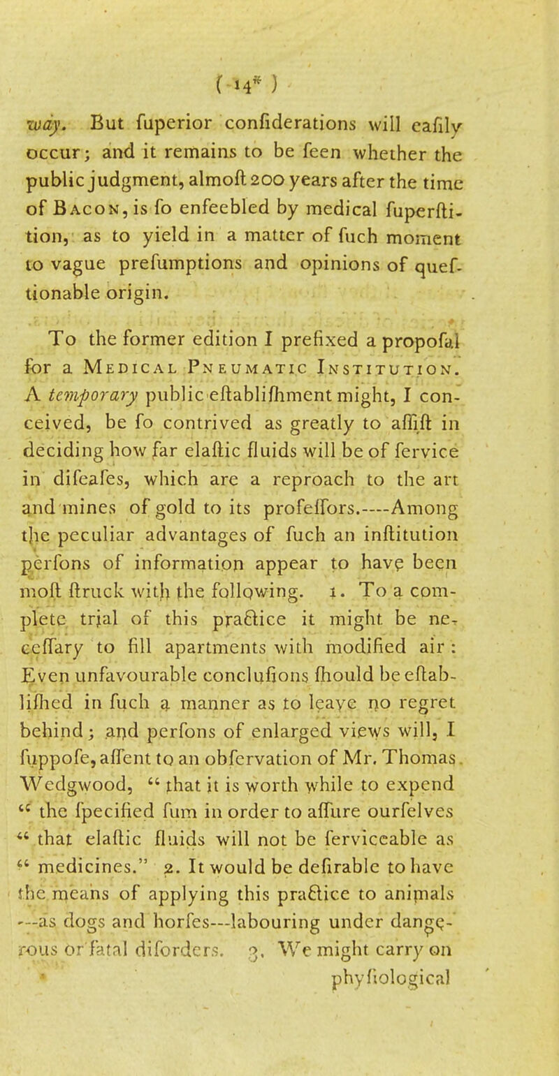 way. But fuperior confiderations will eafily occur; and it remains to be feen whether the public judgment, almoft 200 years after the time of Bacon, is fo enfeebled by medical fuperfti- tion, as to yield in a matter of fuch moment to vague prefumptions and opinions of quef- tionable origin. To the former edition I prefixed a propofai for a Medical Pneumatic Institution. A temporary public eftablifhment might, I con- ceived, be fo contrived as greatly to affift in deciding how far elaftic fluids will be of fervice in difeafes, which are a reproach to the art and mines of gold to its profelfors.—Among the peculiar advantages of fuch an inftitution perfons of information appear to have been mod (truck with the follpwing. 1. To a com- plete trial of this practice it might be ne. ceffary to fill apartments with modified air: Even unfavourable conclufions mould be eftab- lifhed in fuch a manner as to leave no regret behind; and perfons of enlarged views will, I fuppofe,aflent to an obfervation of Mr. Thomas Wedgwood, that it is worth while to expend the fpecified fum in order to afllire ourfelves that elaftic fluids will not be ferviceable as medicines. 2. It would be defirablc to have the means of applying this practice to animals —-as, dogs and horfes—labouring under dange- rous or fatal difordcrs. 3, We might carry on phyfiological
