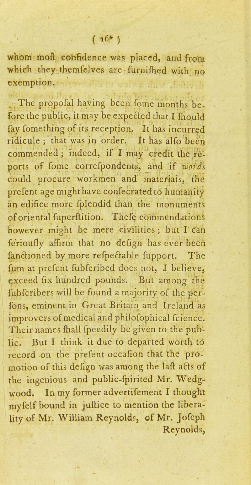 whom moft confidence was placed, and from which they thcmfelves are furnifhed with no exemption. The propofal having heen fome months be- fore the public, it may be expecled that I mould fay fomething of its reception. It has incurred ridicule ; that was in order. It has alfo been commended; indeed, if I may credit the re- ports of fome correfpondents, and if tvords could procure workmen and materials, the prefent age mighthave confecratedto humanity an edifice more fplendid than the monuments of oriental fuperftition. Thefe commendations however might be mere civilities • but I can ferioufly affirm that no defign has ever been fan&ioned by more refpeftable fupport. The fum at prefent fubferibed does not, I believe, exceed fix hundred pounds. But among the fubferibers will be found a majority of the per- fons, eminent in Great Britain and Ireland as improvers of medical and philofophical fcience. Their names mail fpeedily be given to the pub- lic. But I think it due to departed worth to record on the prefent occafion that the pro- motion of this defign was among the laft a6ls of the ingenious and public-fpirited Mr. Wedg- wood. In my former advertifement I thought myfelf bound in juftice to mention the libera- lity of Mr. William Reynolds, of Mr. Jofeph Reynolds,