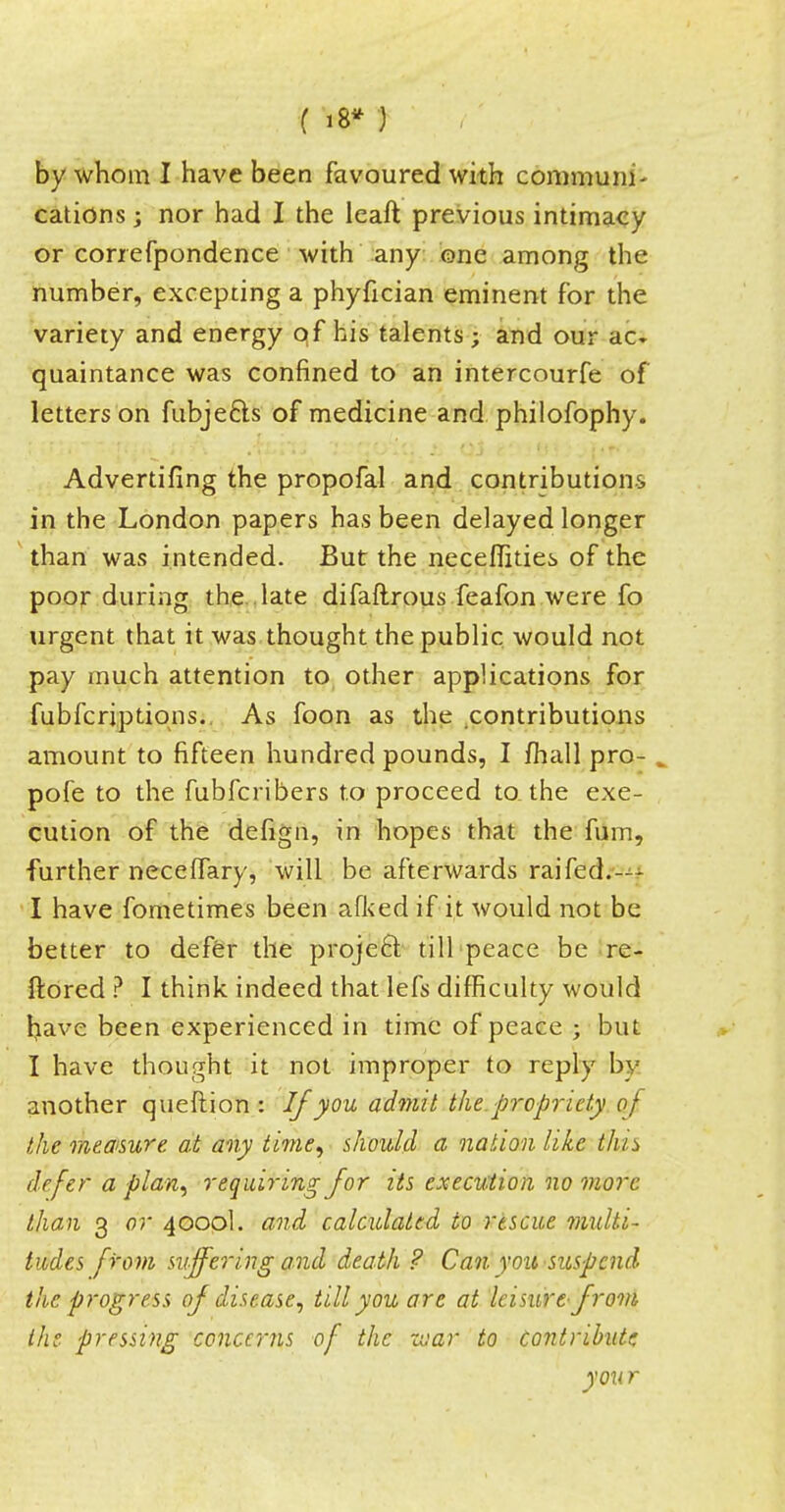 ( 18* ) by whom I have been favoured with communi- cations ; nor had I the leaft previous intimacy or conefpondence with any one among the number, excepting a phyfician eminent for the variety and energy qf his talents j and our ac» quaintance was confined to an intercourse of letters on fubjecls of medicine and philofophy. Advertifing the propofal and contributions in the London papers has been delayed longer than was intended. But the neceffities of the poor during the late difaftrous feafon were fo urgent that it was thought the public would not pay much attention to other applications for fubfcriptions. As foon as the contributions amount to fifteen hundred pounds, I mall pro- , pofe to the fubfcribers to proceed to the exe- cution of the defign, in hopes that the fum, further neceffary, will be afterwards raifed.— I have fometimes been afked if it would not be better to defer the proje6l till peace be re- ftored ? I think indeed that lefs difficulty would l^ave been experienced in time of peace ; but I have thought it not improper to reply by another queftion : If you admit the. propriety of the measure at any time, should a nation like this defer a plan, requiring for its execution no more than 3 or 4000I. and calculated to rescue multi- tudes from suffering and death ? Can you suspend the progress of disease, till you are at leisure- from the. pressing concerns of the zoar to contribute you r