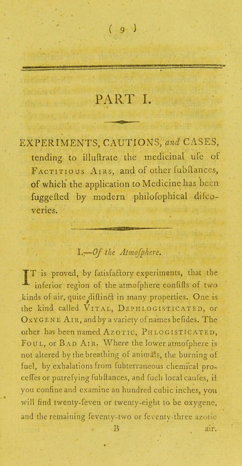 PART I. EXPERIMENTS, CAUTIONS, and CASES, tending to illuftrate the medicinal ufe of Factitious Airs, and of other fubflances, of which' the application to Medicine has been fuggefted by modern philofophical difco- veries. I,;—Of the Atmofphere. TT is proved, by fatisfa&ory experiments, that the inferior region of the atmofphere confifts of two kinds of air, quite^diftinct in many properties. One is the kind called Vital, Dephlogisticated, or Oxygen e Air, and by a variety of names befides. The other has been named Azotic, Phlogisticated, Foul, or Bad Air. Where the lower atmofphere is not altered by the breathing of animals, the burning of fuel, by.exhalations from fubterraneous chemical pro- ccfTes or putrefying fubflances, and fuch local caufes, if you confine and examine an hundred cubic inches, you will find twenty-feven or twenty-eight to be oxygene, and the remaining fcveniy-two or feventythrce azotic B # air.