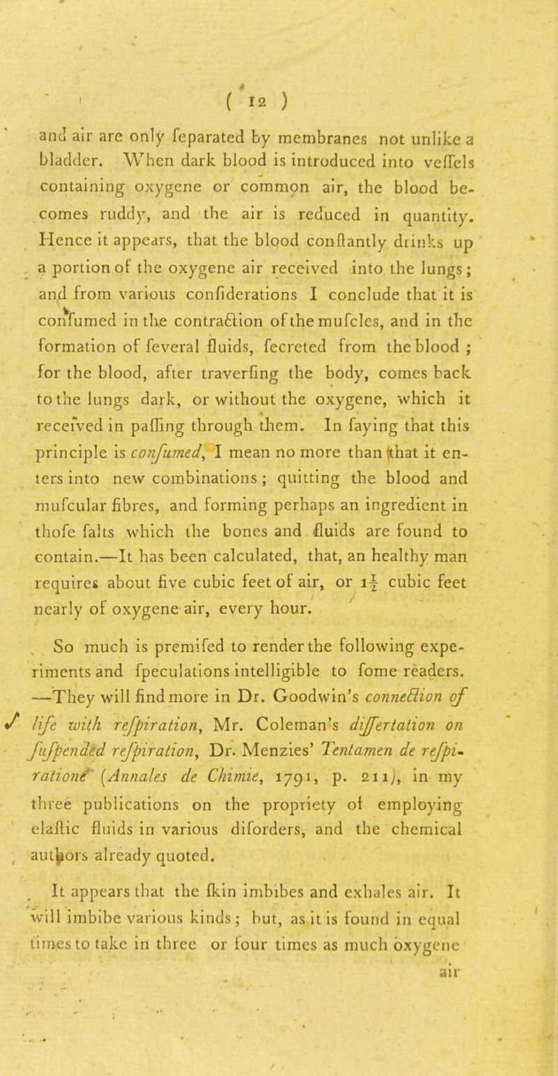 and air are only feparated by membranes not unlike a bladder. When dark blood is introduced into veflels containing oxygene or common air, the blood be- comes ruddy, and the air is reduced in quantity. Hence it appears, that the blood conflantly drinks up a portion of the oxygene air received into the lungs; and from various confiderations I conclude that it is confumed in the contraction of the mufcles, and in the formation of feveral fluids, fecreted from the blood; for the blood, after traverfing the body, comes back to the lungs dark, or without the oxygene, which it received in pafling through them. In faying that this principle is confumed, I mean no more than {that it en- ters into new combinations; quitting the blood and mufcular fibres, and forming perhaps an ingredient in thofe falts which the bones and fluids are found to contain.—It has been calculated, that, an healthy man requires about five cubic feet of air, or \\ cubic feet nearly of oxygene air, every hour. So much is premifed to render the following expe- riments and fpeculations intelligible to fome readers. —They will find more in Dr. Goodwin's connetlion of life zuith refpiration, Mr. Coleman's differtation on fufpended refpiration, Dr. Menzies' Tentamen de refpi- rationi' [Annates de Chimie, 1791, p. 211;, in my three publications on the propriety of employing claftic fluids in various diforders, and the chemical authors already quoted. It appears that the fkin imbibes and exhales air. It will imbibe various kinds; but, as it is found in equal times to take in three or lour times as much oxygene air