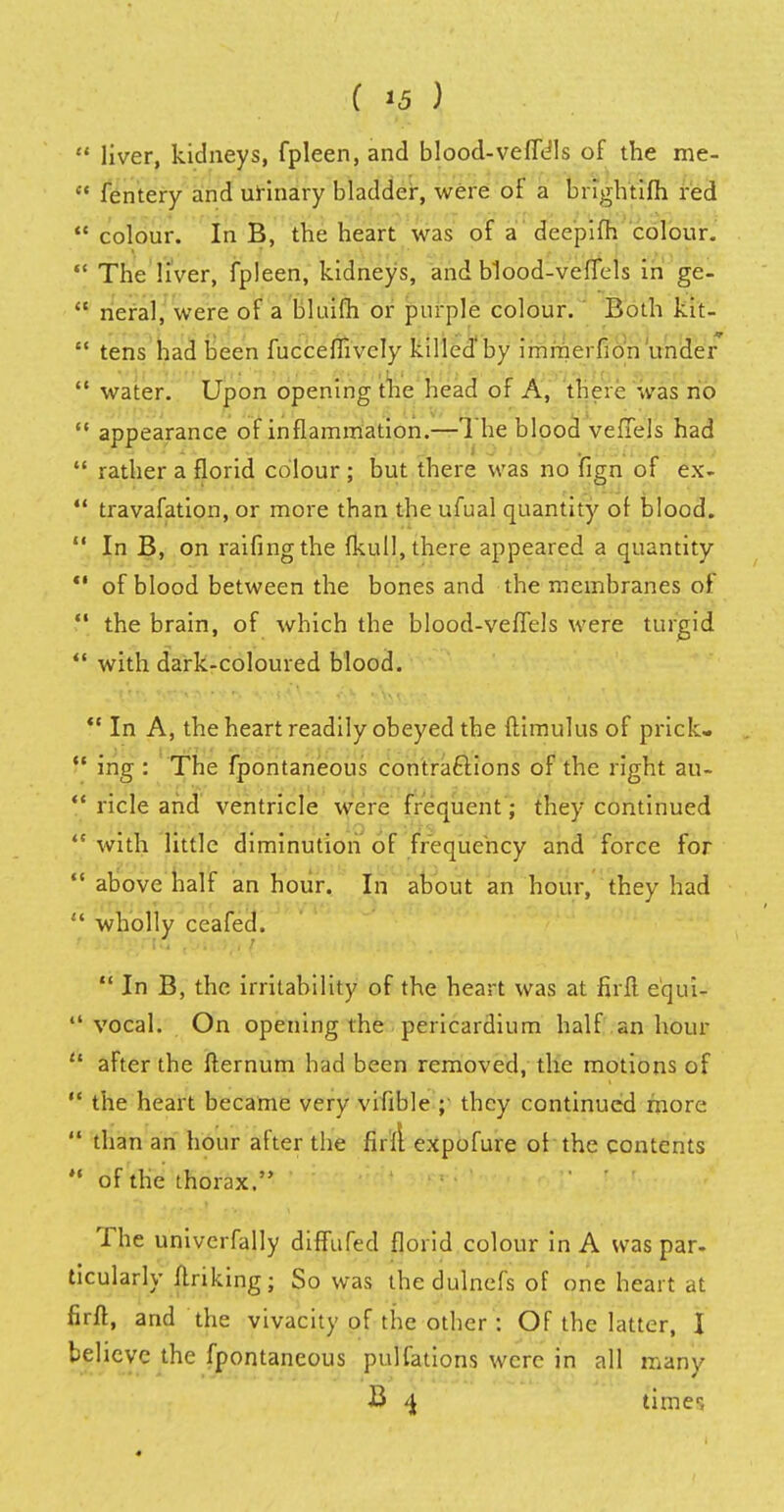 ( !5 )  liver, kidneys, fpleen, and blood-veffe'ls of the me-  fentery and urinary bladder, were of a bnghttfh red  colour. In B, the heart was of a deepifh colour.  The liver, fpleen, kidneys, and blood-veffels in ge-  neral, were of a bluifh or purple colour. Both kit-  tens had been fuccemvely killed'by immerfion under  water. Upon opening the head of A, there was no  appearance of inflammation.—The blood veffels had  rather a florid colour ; but there was no fign of ex-  travafation, or more than the ufual quantity of blood.  In B, on raifingthe fkull, there appeared a quantity  of blood between the bones and the membranes of  the brain, of which the blood-veffels were turgid  with dark-coloured blood. V In A, the heart readily obeyed the ftimulus of prick-  ing : The fpontaneous contractions of the right au- V ricle and ventricle were frequent; they continued  with little diminution of frequency and force for  above half an hour. In about an hour, they had  wholly ceafed.  In B, the irritability of the heart was at firft e'qui-  vocal. On opening the pericardium half an hour • after the fternum had been removed, the motions of  the heart became very viable ;• they continued more  than an hour after the firli expofure of the contents  of the thorax. The univcrfally diffufed florid colour in A was par. ticularly linking; So was the dulncfs of one heart at firft, and the vivacity of the other': Of the latter, I believe the fpontaneous pulfations were in all many B 4 timer,