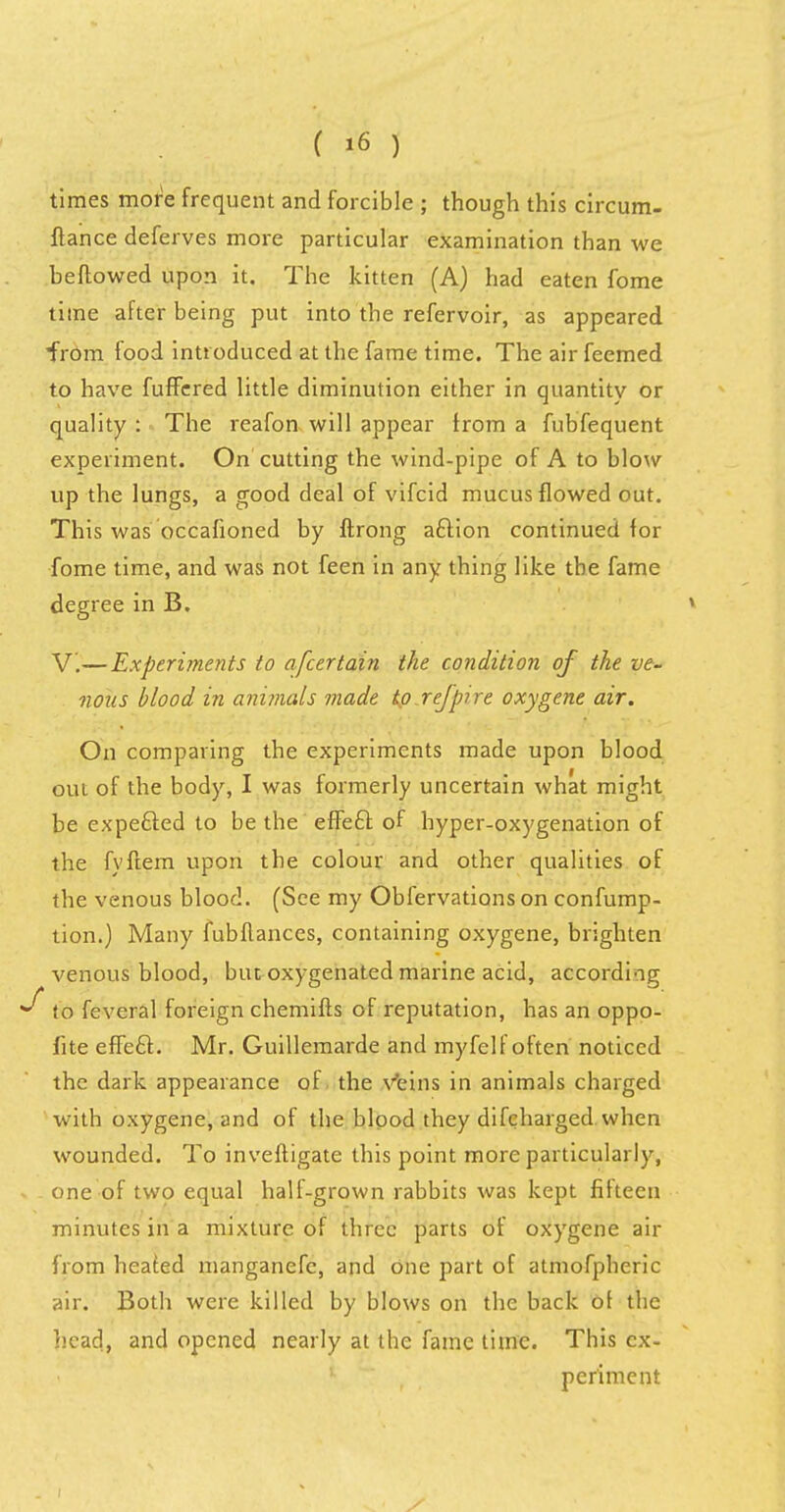 times more frequent and forcible ; though this circum- flance deferves more particular examination than we beflowed upon it. The kitten (A) had eaten fome time after being put into the refervoir, as appeared from food introduced at the fame time. The air feemed to have fuffered little diminution either in quantity or quality : The reafon will appear from a fubfequent experiment. On cutting the wind-pipe of A to blow up the lungs, a good deal of vifcid mucus flowed out. This was occasioned by ftrong aclion continued for fome time, and was not feen in any thing like the fame degree in B. V.—Experiments to afcertain the condition of the ve- nous blood in animals made to refpire oxygene air. On comparing the experiments made upon blood out of the body, I was formerly uncertain what might be expefted to be the effecl: of hyper-oxygenation of the fyftem upon the colour and other qualities of the venous blood. (See my Obfervations on confump- tion.) Many fubflances, containing oxygene, brighten venous blood, but oxygenated marine acid, according to feveral foreign chemifts of reputation, has an oppo- fite effecl:. Mr. Guillemarde and myfelf often noticed the dark appearance of the veins in animals charged with oxygene, and of the blood they difcharged when wounded. To inveftigate this point more particularly, one of two equal hall-grown rabbits was kept fifteen minutes in a mixture of three parts of oxygene air from heated manganefe, and one part of atmofpheric air. Both were killed by blows on the back of the head, and opened nearly at the fame time. This ex- periment