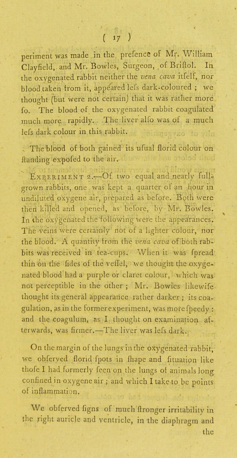 periment was made in the prefence of Mr. William Clayfield,. and Mr. Bowles, Surgeon, of Briftol. In the oxygenated rabbit neither the vena cava itfelf, nor blood taken from it, appeared lefs dark-coloured ; we thought (but were not certain) that it was rather more fo. The blood of the oxygenated rabbit coagulated much more rapidly. . The liver alfo was of a much lefs dark colour in this rabbit. The blood of both gained its ufual florid colour on Handing expofed to the air. Experiment 2.r—Of two equal and nearly fulU grown rabbits, one was kept a quarter of an hour in undiluted oxygene air, prepared as before.'Both were thert killed and opened, as before, by Mr. Bowles. In the 'oxygenated the following were the appea'rances. The veins were certainly not of a lighter colour, nor the blood. A quantity from the vena cava of both rab- bits was received in tea-cups. When it was fpread thin on the fides of the velfel, we thought the oxyge- nated blood h?d a purple or claret colour, which was not perceptible in the other; Mr. Bowies likewife thought its general appearance rather darker ; its coa- gulation, as in the former experiment, was morefpeedy : and the coagulum, as I thought on examination af- terwards, was firmer.—The liver was lefs dark. On the margin of the lungs in the oxygenated rabbit, we obferved florid fpots in fhape and fituation like thofe I had formerly fecn on the lungs of animals long confined in oxygene air ; and which I take to be points of inflammation. We obferved figns of much ftronger irritability in \hc right auricle and ventricle, in the diaphragm and the