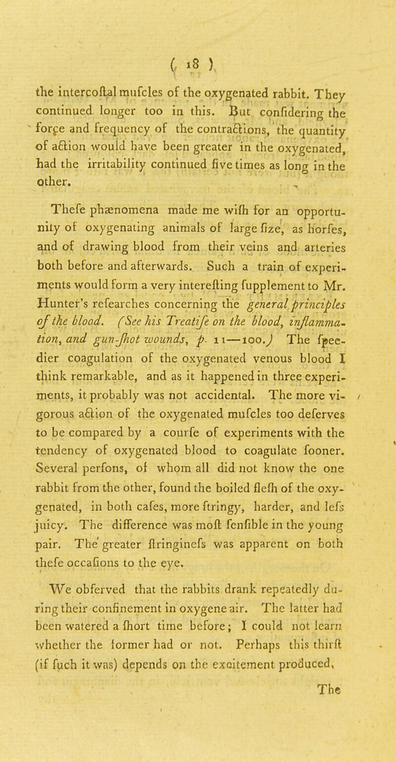 the intercoflal mufcles of the oxygenated rabbit. They continued longer too in this. But confidering the * force and frequency of the contra&ions, the quantity of a&ion would have been greater in the oxygenated, had the irritability continued five times as long in the Other. Thefe phaenomena made me wifh for an opportu- nity of oxygenating animals of large fize, as horfes, and of drawing blood from their veins and arteries both before and afterwards. Such a train of experi- ments would form a very interefting fupplementto Mr. Hunter's refearches concerning the general principles of the blood. (See his Treatife on the blood, inflamma- tion, and gun-Jhot zuoands, p. 11—too.) The fpee- dier coagulation of the oxygenated venous blood I think remarkable, and as it happened in three experi- ments, it probably was not accidental. The more vi- gorous aftion of the oxygenated mufcles too deferves to be compared by a courfe of experiments with the tendency of oxygenated blood to coagulate fooner. Several perfons, of whom all did not know the one rabbit from the other, found the boiled flefh of the oxy- genated, in both cafes, more ftringy, harder, and lefs juicy. The difference was moft fenfible in the young pair. The greater ftringinefs was apparent on both thefe occafions to the eye. We obferved that the rabbits drank repeatedly du- ring their confinement in oxygeneair. The latter had been watered a fhort time before; I could not learn whether the former had or not. Perhaps this thirft (if fuch it was) depends on the excitement produced,