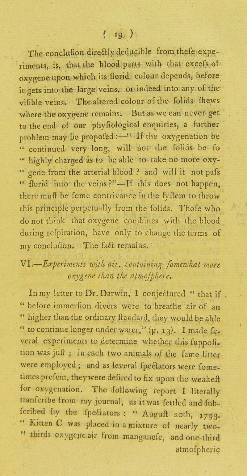 The conclufion dire&ly deducible fromthefe expe- riments, is, that the blood parts with that excels of oxygene upon which its florid colour depends, before it gets into the large veins, or indeed into any of the vifible veins. The altered colour of the folids mews where the oxygene remains. But as we can never get to the end of our phyfiological enquiries, a further problem may be propofed :— If the oxygenation be  continued very long, will not the folids be fo  highly charged as to be able to take no more oxy-  gene from the arterial blood ? and will it not pafs  florid into the veins?—If chis does not happen, there rauft be fome contrivance in the fyftem to throw this principle perpetually from the folids. Thofe who do not think that oxygene combines with the blood during refpiration, have only to change th'e terms of my conclufion. The facl remains. VI.—Experiments with air, containing fomezvhat more oxygene than the atmofphere. In my letter to Dr. Darwin, I conjecf ured  that if .  before immerfion divers were to breathe air of an  higher than the ordinary flandard, they would be able  to continue longer underwater, (p. 13). I made fe- veral experiments to determine whether this fuppofi- tion was juft ; in each two animals of the fame litter were employed ; and as feveral fpe&ators were fome- times prefent, they were defired to fix upon the weakeft for oxygenation. The following report I literally tranferibe from my journal, as it was fettled and fub- fcribed by the fpeftators :  Auguft 20th, 1793. Kitten C was placed in a mixture of nearly two- ,? thirds oxygericair from manganefc, and one-third atmofpheric