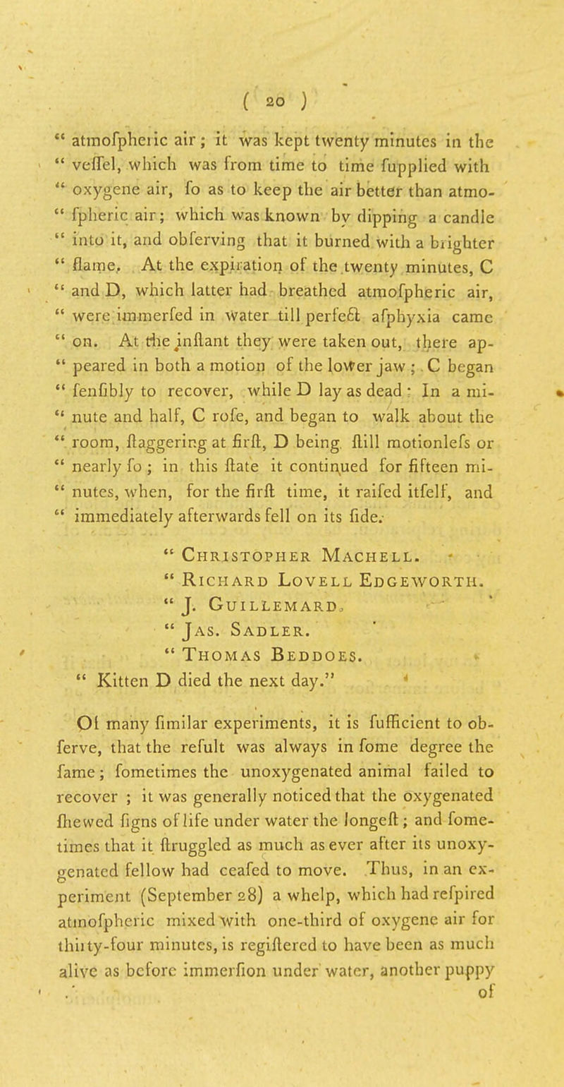 atmofpheiic air; it was kept twenty minutes in the veffel, which was from time to time fupplied with oxygene air, fo as to keep the air better than atmo- fpheric air; which was known by dipping a candle into it, and obferving that it burned with a blighter flame, At the expiration of the twenty minutes, C and D, which latter had breathed atmofpheric air, were immerfed in Water till perfeft afphyxia came on. At die mfiant they were taken out, there ap- *' peared in both a motion of the lower jaw ;. C began fenfibly to recover, while D lay as dead ; In a mi- nute and half, C rofe, and began to walk about the room, daggering at firft, D being, flill motionlefs or nearly fo ; in this ftate it continued for fifteen mi- nutes, when, for the firft time, it raifed itfelf, and immediately afterwards fell on its fide.- Christopher Machell. Richard Lovell Edgeworth. J. Guillemard, Jas. Sadler. Thomas Beddoes. Kitten D died the next day. Ol many fimilar experiments, it is fufHcient to ob- ferve, that the refult was always in fome degree the fame; fometimes the unoxygenated animal failed to recover ; it was generally noticed that the oxygenated fhewed figns of life under water the Jongeft ; and fome- times that it ftruggled as much as ever after its unoxy- genated fellow had ceafed to move. Thus, in an ex- o periment (September 28) a whelp, which had refpired atmofpheric mixed with one-third of oxygene air for thhty-four minutes, is regiftered to have been as much alive as before immerfion under water, another puppy of