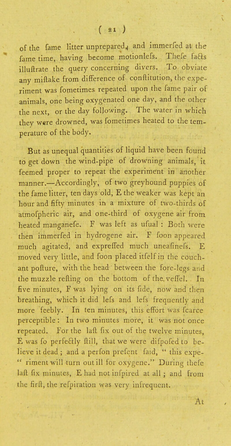 of the fame litter unprepared^ and immerfed at the fame time, having become motionlefs. Thefe fa&s illuftrate the query concerning divers. To obviate any miftake from difference of conftitution, the expe- riment was fometimes repeated upon the fame pair of animals, one being oxygenated one day, and the other the next, or the day following. The water in which thev were drowned, was fometimes heated to the tem- perature of the body. But as unequal quantities of liquid have been found to get down the wind-pipe of drowning animals, it feemed proper to repeat the experiment in another manner.—Accordingly, of two greyhound puppies of the fame litter, ten days old, E the weaker was kept an hour and fifty minutes in a mixture of two-thirds of atmofpheric air, and one-third of oxygene air from heated manganefe. F was left as ufual : Both were then immerfed in hydrogene air. F foon appeared much agitated, and expreffed much uneafinefs. E moved very little, and foon placed itfelf in the couch- ant pofture, with the head' between the fore-legs and the muzzle refting on the bottom of the.veffel. . In five minutes, F was lying on its fide, now and then breathing, which it did lefs and lefs frequently and more feebly. In ten minutes, this effort was fcarce perceptible : In two minutes more, it was not once repeated. For the laft fix out of the twelve minutes, E was fo perfectly ftill, that we were difpofedto be- lieve it dead ; and a perfon prefent faid,  this expc-  riment will turn out ill for oxygene. During thefe laft fix minutes, E had not infpired at all ; and from the firft, the refpiration was very infrequent. At