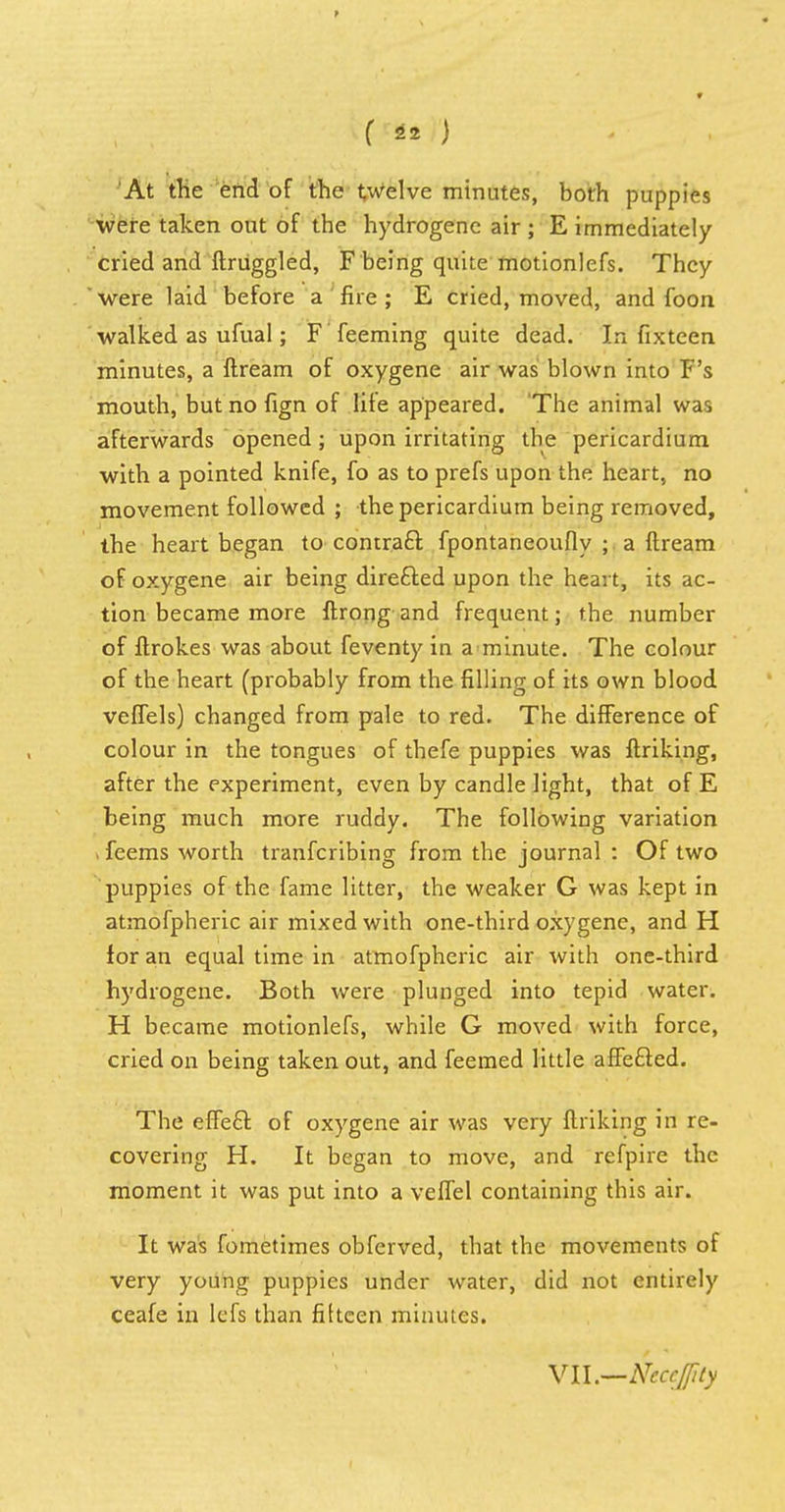At the end of the twelve minutes, both puppies were taken out of the hydrogene air ; E immediately cried and ftruggled, F being quite motionlefs. They were laid before a fire ; E cried, moved, and foon walked as ufual; F feeming quite dead. In fixteen minutes, a ftream of oxygene air was blown into F's mouth, but no fign of life appeared. The animal was afterwards opened; upon irritating the pericardium with a pointed knife, fo as to prefs upon the heart, no movement followed ; the pericardium being removed, the heart began to contraft fpontaneoufly ; a ftream of oxygene air being directed upon the heart, its ac- tion became more ftrong and frequent; the number of ftrokes was about feventy in a minute. The colour of the heart (probably from the filling of its own blood veffels) changed from pale to red. The difference of colour in the tongues of thefe puppies was ftriking, after the experiment, even by candle light, that of E being much more ruddy. The following variation Teems worth tranfcribing from the journal : Of two puppies of the fame litter, the weaker G was kept in atmofpheric air mixed with one-third oxygene, and H for an equal time in atmofpheric air with one-third hydrogene. Both were plunged into tepid water. H became motionlefs, while G moved with force, cried on being taken out, and feemed little affecled. The effeft of oxygene air was very ftriking in re- covering H. It began to move, and refpire the moment it was put into a veffel containing this air. It was fometimes obferved, that the movements of very young puppies under water, did not entirely ceafe in lefs than fifteen minutes. \ll.—Ncccflity