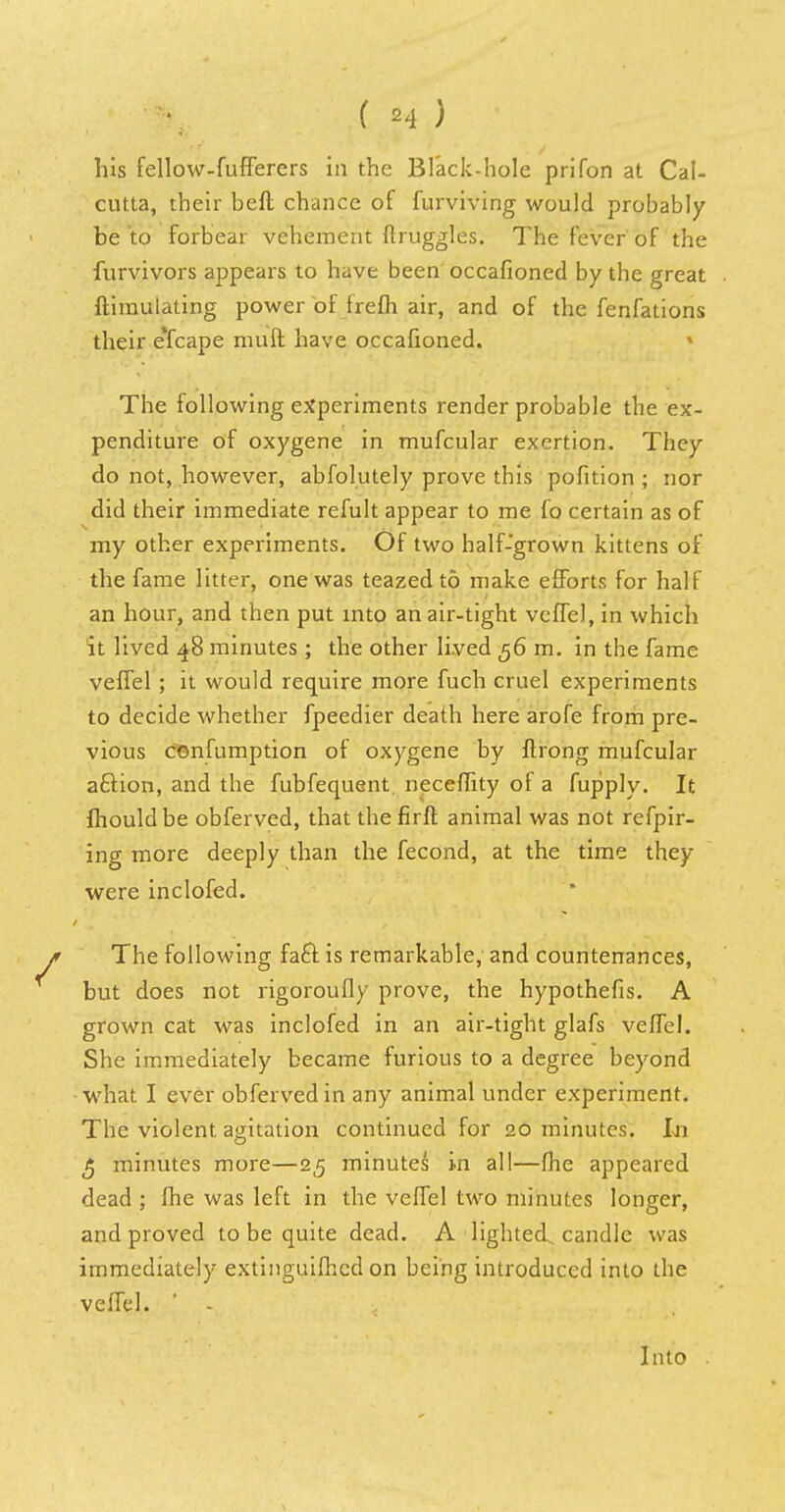 ( *4 ) his fellow-fufferers in the Black-hole prifon at Cal- cutta, their beft chance of furviving would probably be to forbear vehement ftruggles. The fever of the furvivors appears to have been occafioned by the great ftiraulating power of frefh air, and of the fenfations their eTcape muft have occafioned. The following experiments render probable the ex- penditure of oxygene in mufcular exertion. They do not, however, abfolutely prove this pofition ; nor did their immediate refult appear to me fo certain as of my other experiments. Of two half-grown kittens of the fame litter, one was teazed to make efforts for half an hour, and then put into an air-tight veffel, in which it lived 48 minutes ; the other lived 56 m. in the fame veffel ; it would require more fuch cruel experiments to decide whether fpeedier death here arofe from pre- vious consumption of oxygene by ftrong mufcular aftion, and the fubfequent neceffity of a fupply. It fhould be obferved, that the firft animal was not refpir- ing more deeply than the fecond, at the time they were inclofed. The following fact is remarkable, and countenances, but does not rigoroufly prove, the hypothefis. A grown cat was inclofed in an air-tight glafs veffel. She immediately became furious to a degree beyond what I ever obferved in any animal under experiment. The violent, agitation continued for 20 minutes. In £ minutes more—25 minutes in all—fhe appeared dead ; fhe was left in the veffel two minutes longer, and proved to be quite dead. A lighted, candle was immediately extinguifhcd on being introduced into the veffel. ' - Into