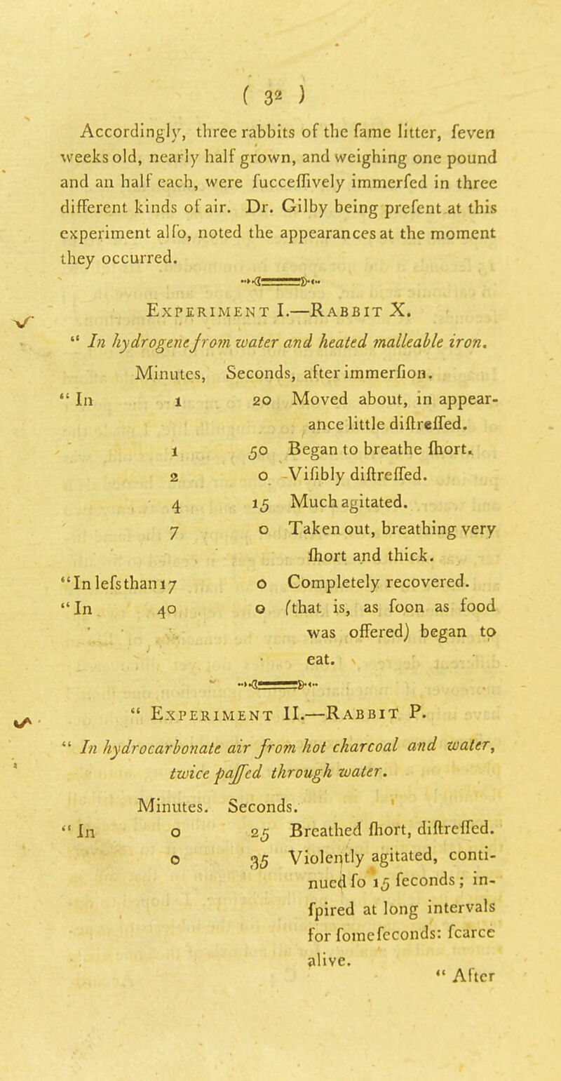 Accordingly, three rabbits of the fame litter, feven weeks old, nearly half grown, and weighing one pound and an half each, were fucceffively immerfed in three different kinds of air. Dr. Gilby being prefent at this experiment alio, noted the appearances at the moment they occurred. Experiment I.—Rabbit X.  In hydrogenejrom water and heated malleable iron. Minutes, Seconds, after immerfion.  In 1 20 Moved about, in appear- ance little diftreffed. 1 50 Began to breathe fhort.. 2 o Vifibly diftreffed. 4 15 Much agitated. 7 o Taken out, breathing very fhort and thick.  In lefs than 17 o Completely recovered. In 40 o fthat is, as foon as food was offered) began to eat. -»•<■•  Experiment II.—Rabbit P.  In hydrocarbonate air from hot charcoal and water, twice pajfcd through water. Minutes. Seconds.  In o 25 Breathed fhort, diftreffed. o 35 Violently agitated, conti- nued fo 15 feconds; in- fpired at long intervals for fomefeconds: fcarcc alive.  After