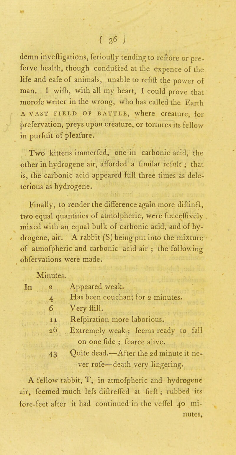 demn investigations, ferioufly tending to reftore orpre- ferve health, though conduced at the expence of the life and eafe of animals, unable to refill the power of man. I wifh, with all my heart, I could prove that morofe writer in the wrong, who has called the Earth A vast field of battle, where creature, for preservation, preys upon creature, or tortures its fellow in purfuit of pleafure. Two kittens immerfed, one in carbonic acid, the other in hydrogene air, afforded a fimilar refu.lt ; that is, the carbonic acid appeared full three times as dele- terious as hydrogene. Finally, to render the difference again more diftincl, two equal quantities of atmolpheric, were fucceffively mixed with an equal bulk of carbonic acid, and of hy- drogene, air. A rabbit (S) being put into the mixture of atmofpheric and carbonic acid air ; the following obfervations were made. Minutes. 2 Appeared weak. 4 Has been couchant for 2 minutes. 6 Very Mi. n Refpiration more laborious. 26 Extremely weak ; feems ready to fall on one fide ; fcarce alive. 43 Quite dead.—After the 2d minute it ne- ver rofe—death very lingering. A fellow rabbit, T, in atmofpheric and hydrogene air, feemed much lefs diflreffed at firft ; rubbed its fore-feet after it had continued in the veffel 40 mi- nutes.