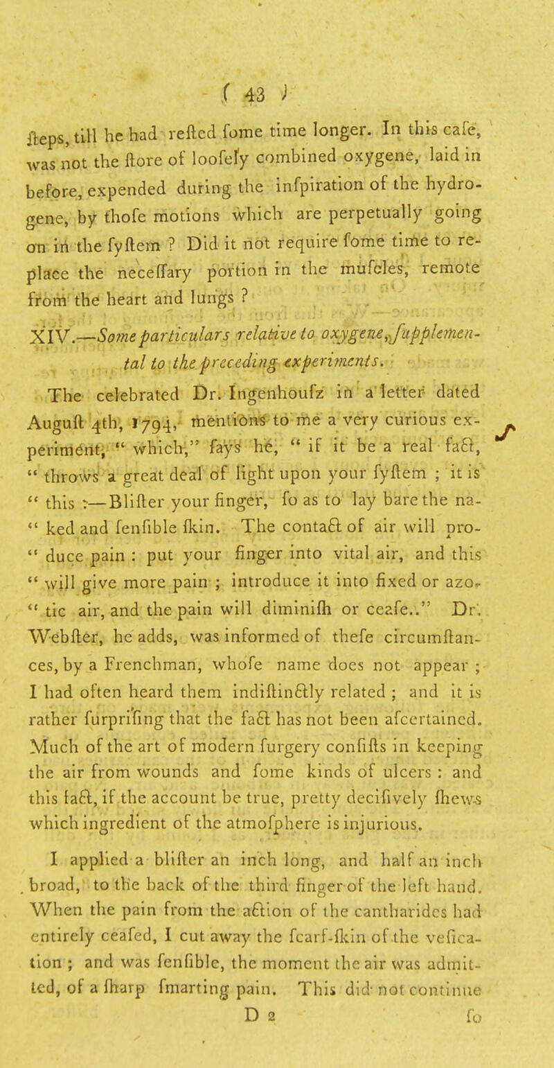 ileps, till he had retted fome time longer. In this cafe, was not the ftore of loofefy combined oxygene, laid in before, expended during the infpiration of the hydro- gene, by thofe motions which are perpetually going on in the fyftem ? Did it not require fome time to re- place the necelTary portion in the mufcles, remote from the heart and lungs ? XIV—Some particulars relative to oxygene J'upplemen- tal to the preceding experiments. The celebrated Dr. Ingenhoufz in a letter dated Auguft 4th, 1794, mentions to me a very curious ex- periment, which, fays he, if it be a real fa&, throws a great deal of light upon your fyftem ; it is this :—Blifter your finger, fo as to lay bare the na- ked and fenfible Ikin. The contact of air will pro- duce pain : put your finger into vital air, and this will give more pain ; introduce it into fixed or azo- tic air, and the pain will diminifh or ceafe.. Dr. Webfler, he adds, was informed of thefe circumff an- ces, by a Frenchman, whofe name does not appear ; I had often heard them indiftinftly related ; and it is rather furprifing that the fa£l has not been afcertaincd. Much of the art of modern furgery confifts in keeping the air from wounds and fome kinds of ulcers : and this faft, if the account be true, pretty decifively mews which ingredient of the atmofphere is injurious. I applied a blifter an inch long, and half an inch broad, to the back of the third finger of the left hand. When the pain from the acYion of the cantharides had entirely ceafed, I cut away the fcarf-fkin of the vefica- tion ; and was fenfible, the moment the air was admit- ted, of a fharp fmarting pain. This did not continue D 2 fo