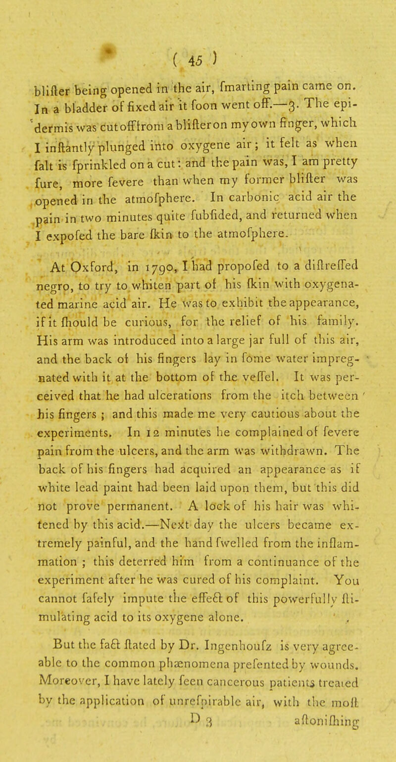 blifter being opened in the air, fmarting pain came on. In a bladder of fixed air it foon went off.—3. The epi- dermis was cutofftrom a blifteron my own finger, which I inftantly plunged into oxygene air; it felt as when fait is fprinkled on a cut: and the pain was, I am pretty fure, more fevere than when my former blifter was opened in the atmofphere. In carbonic acid air the pain in two minutes quite fubfided, and returned when I expofed the bare (kin to the atmofphere. At Oxford, in 1790, I had propofed to a diftrefled negro, to try to whiten part of his (kin with oxygena- ted marine acid air. He was to exhibit the appearance, if it fhould be curious, for the relief of his family. His arm was introduced into a large jar full of this air, and the back of his fingers lay in fome water impreg- nated with it at the bottom of the veflel. It was per- ceived that he had ulcerations from the itch between ' his fingers ; and this made me very cautious about the experiments. In 12 minutes he complained of fevere pain from the ulcers, and the arm was withdrawn. The back of his fingers had acquired an appearance as if white lead paint had been laid upon them, but this did not prove permanent. A lock of his hair was whi- tened by this acid.—Next day the ulcers became ex- tremely painful, and the hand fwelled from the inflam- mation ; this deterred him from a continuance of the experiment after he was cured of his complaint. You cannot fafely impute the effecl of this powerfully fti- mulating acid to its oxygene alone. But the faft Hated by Dr. Ingenhoufz is very agree- able to the common phaenomena prefentedby wounds. Moreover, I have lately feen cancerous patients treaied by the application of unrefpirablc air, with the molt 3 aftonifhing