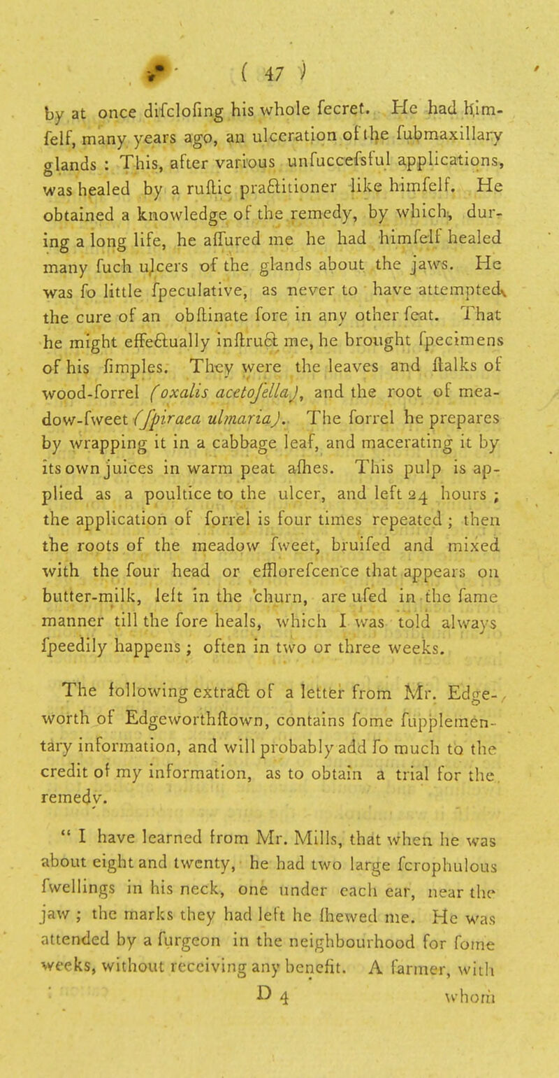 by at once difclofmg his whole fecret. He had h,im- felf, many years ago, an ulceration of the fubmaxillary glands : This, after various unfuccefsful applications, was healed by a runic practitioner like himfelf. He obtained a knowledge of the remedy, by which, dur- ing a long life, he allured me he had himfeli healed many fuch ulcers of the glands about the jaws. He was fo little fpeculative, as never to have attemptedv the cure of an obftinate fore in any other feat. That he might effectually inftruct me, he brought fpecimens of his fimples. They were the leaves and ftalks of wood-forrel (oxalis acetojellaj, and the root of mea- dow-hveei ffpiraea ulmariaj.. The forrel he prepares by wrapping it in a cabbage leaf, and macerating it by itsownjuices in warm peat afhes. This pulp is ap- plied as a poultice to the ulcer, and left 24 hours ; the application of forrel is four times repeated ; then the roots of the meadow fweet, bruifed and mixed with the four head or efflorefcence that appears on butter-milk, left in the churn, are ufed in the fame manner till the fore heals, which I was told always fpeedily happens; often in two or three weeks. The following extract of a letter from Mr. Edge- , worth of Edgeworthftown, contains fome fupplemen- tary information, and will probably add To much to the credit of my information, as to obtain a trial for the remedy.  I have learned from Mr. Mills, that when he was about eight and twenty, he had two large fcrophulous fwellings in his neck, one under each ear, near the jaw ; the marks they had left he fhewed me. He was attended by a furgcon in the neighbourhood for fome weeks, without receiving any benefit. A farmer, with *? 4 whom