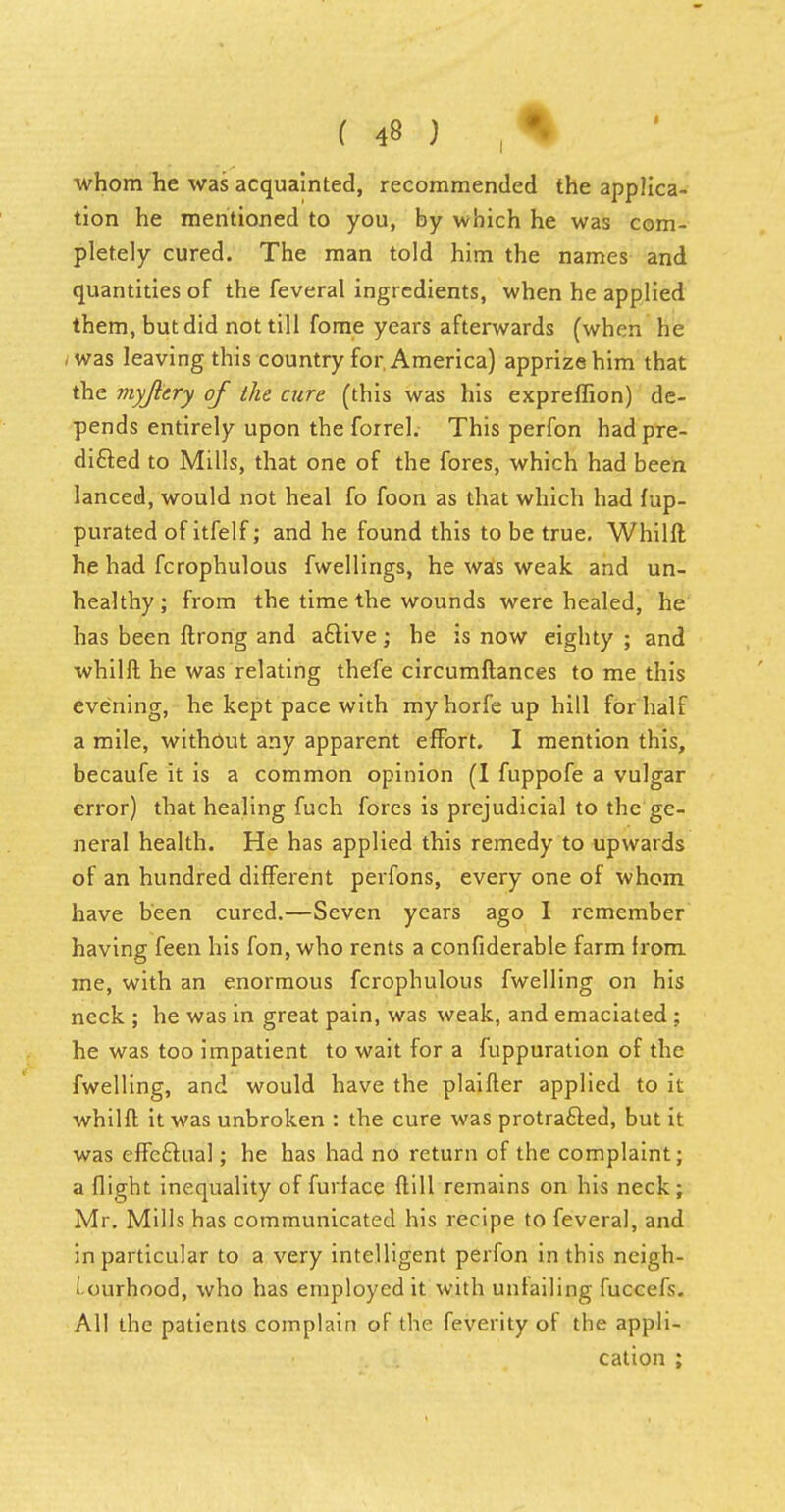 whom he was acquainted, recommended the applica- tion he mentioned to you, by which he was com- pletely cured. The man told him the names and quantities of the feveral ingredients, when he applied them, but did not till fome years afterwards (when he /was leaving this country for America) apprize him that the myjitry of the cure (this was his expreflion) de- pends entirely upon the foirel. This perfon had pre- dicted to Mills, that one of the fores, which had been lanced, would not heal fo foon as that which had fup- purated of itfelf; and he found this to be true. Whilft he had fcrophulous fwellings, he was weak and un- healthy ; from the time the wounds were healed, he has been ftrong and a&ive; he is now eighty ; and whilft he was relating thefe circumftances to me this evening, he kept pace with my horfe up hill for half a mile, without any apparent effort. I mention this, becaufe it is a common opinion (I fuppofe a vulgar error) that healing fuch fores is prejudicial to the ge- neral health. He has applied this remedy to upwards of an hundred different perfons, every one of whom have been cured.—Seven years ago I remember having feen his fon, who rents a confiderable farm Irom me, with an enormous fcrophulous fwelling on his neck ; he was in great pain, was weak, and emaciated ; he was too impatient to wait for a fuppuration of the fwelling, and would have the plaifter applied to it whilft it was unbroken : the cure was protrafted, but it was effeftual; he has had no return of the complaint; a flight inequality of furface ft ill remains on his neck; Mr. Mills has communicated his recipe to feveral, and in particular to a very intelligent perfon in this neigh- i-ourhood, who has employed it with unfailing fuccefs. All the patients complain of the feverity of the appli- cation ;