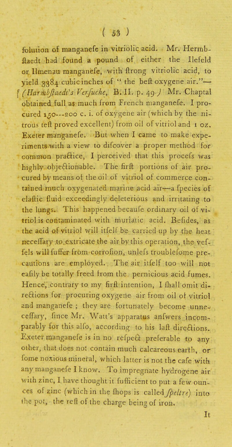 folution of manganefe in vitriolic acid. Mr. Hermb- llaedt had found a pound of either the Ilefeld or Ilmenau manganefe, with ftrong vitriolic acid, to yield 3384 cubic inches of  the beft oxygene air.— f (HarmbftaedCs Verfuche, B. Ih p. 49.) Mr. Chaptal obtained full as much from French manganefe. I pro- cured 150-—200 c. i. of oxygene air (which by the ni- trous teft proved excellent) from oil of vitriol and 1 oz. Exeter manganefe. But when I came to make expe- riments with a view to difcover a proper method for common practice, I perceived that this procefs was highly objectionable. The firft portions of air pro- cured by means of the oil of vitriol of commerce con- tained much oxygenated marine acid air—a fpecies of elaftic fluid exceedingly deleterious and irritating to the lungs. This happened becaufe ordinary oil of vi- triol is contaminated with muriatic acid. Befides, as the acid of vitriol will itfelf be carried up by the heat neceffary to.extricate the air by this operation, the vef- fels will fuffer from corrofion, unlefs troublefome pre- cautions are employed. The air itfelf too will not eafily be totally freed from the pernicious acid fumes. Hence, contrary to my firft intention, I fhall omit di- rections for procuring oxygene air from oil of vitriol and manganefe ; they are fortunately become unne- ceffary, fince Mr. Watt's apparatus anfwers incom- parably for this alfo, according to his laft directions. Exeter manganefe is in no refpect preferable to any other, that does not contain much calcareous eartb, or foroe noxious mineral, which latter is not the cafe with any manganefe I know. To impregnate hydrogene air with zinc, I have thought it fufficient to put a few oun- ces of zinc (which in the fhops is called fpellre) into the pot, the reft of the charge being of iron. It