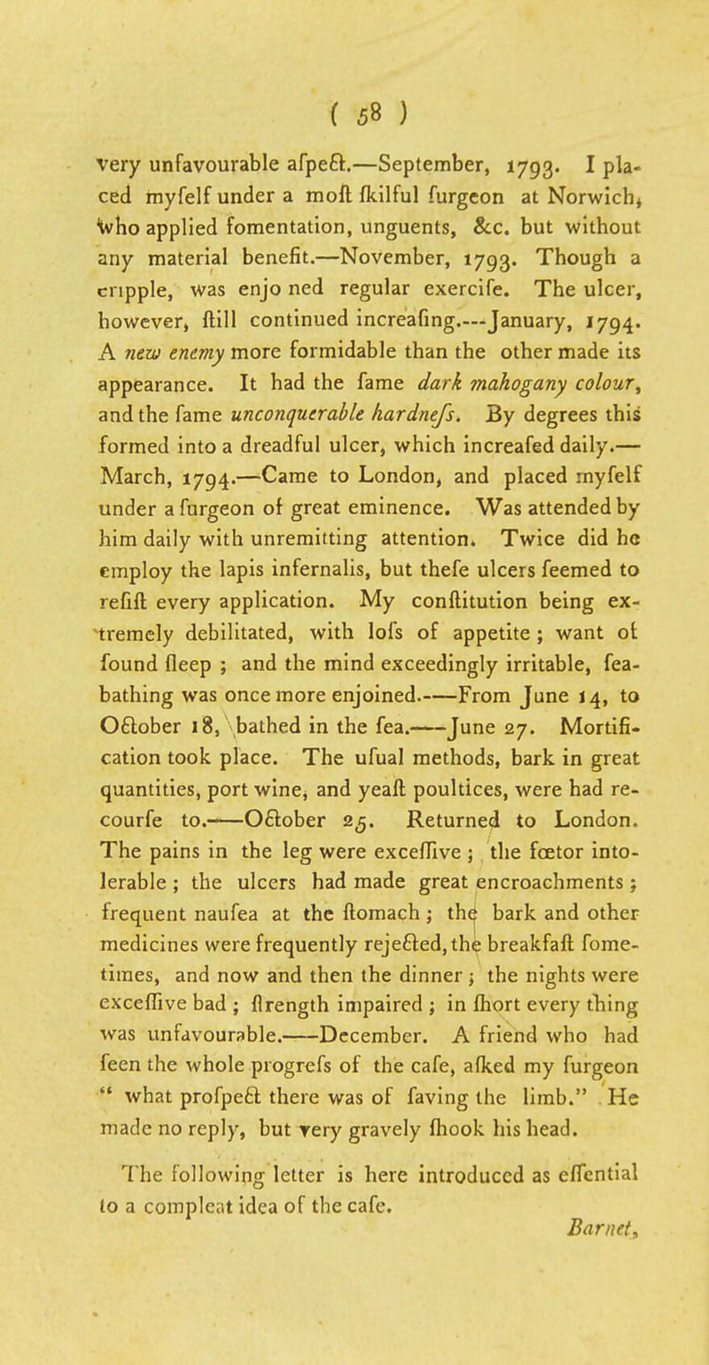 very unfavourable afpeft.—September, 1793. I pla- ced myfelf under a moft fkilful furgeon at Norwich* Who applied fomentation, unguents, &c. but without any material benefit.—November, 1793. Though a cripple, was enjo ned regular exercife. The ulcer, however, ftill continued increafing—January, 1794. A new enemy more formidable than the other made its appearance. It had the fame dark mahogany colour\ and the fame unconquerable hardnefs. By degrees this formed into a dreadful ulcer, which increafed daily.— March, 1794.—Came to London, and placed myfelf under a furgeon of great eminence. Was attended by him daily with unremitting attention. Twice did he employ the lapis infernalis, but thefe ulcers feemed to refill every application. My conftitution being ex- tremely debilitated, with lofs of appetite ; want of found fleep ; and the mind exceedingly irritable, fea- bathing was once more enjoined. From June 14, to Oftober 18, bathed in the fea. June 27. Mortifi- cation took place. The ufual methods, bark in great quantities, port wine^ and yeaft poultices, were had re- courfe to. Oftober 25. Returned to London. The pains in the leg were exceffive ; the fcetor into- lerable ; the ulcers had made great encroachments; frequent naufea at the ftomach j the| bark and other medicines were frequently rejefted, the breakfaft fome- times, and now and then the dinner ; the nights were exceffive bad ; flrength impaired ; in fhort every thing was unfavourable. December. A friend who had feen the whole progrefs of the cafe, afked my furgeon what profpeft there was of faving the limb. He made no reply, but yery gravely fhook his head. The following letter is here introduced as eflcntial to a compleat idea of the cafe. Bar net,