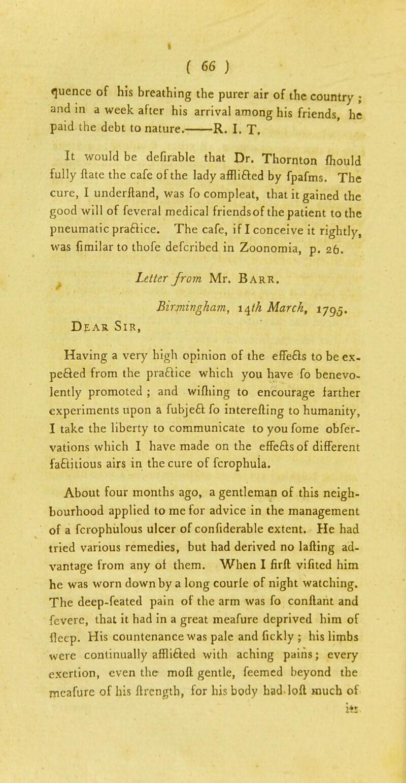 quence of his breathing the purer air of the country ; and in a week after his arrival among his friends, he paid the debt to nature. R. I. T. It would be defirable that Dr. Thornton fhould fully ftate the cafe of the lady afflicted by fpafms. The cure, I underftand, was fo compleat, that it gained the good will of feveral medical friendsof the patient to the pneumatic praftice. The cafe, if I conceive it rightly, was fimilar to thofe defcribed in Zoonomia, p. 26. Letter from Mr. Barr. Birmingham, 14th March, 1795. Dear Sir, Having a very high opinion of the effects to be ex- pe&ed from the practice which you have fo benevo- lently promoted; and wifhing to encourage farther experiments upon a fubject fo interefting to humanity, I take the liberty to communicate to you fome obfer- vations which I have made on the effects of different factitious airs in the cure of fcrophula. About four months ago, a gentleman of this neigh- bourhood applied to me for advice in the management of a fcrophulous ulcer of confiderable extent. He had tried various remedies, but had derived no lafting ad- vantage from any of them. When I firft vifitcd him he was worn down by a long courle of night watching. The deep-feated pain of the arm was fo conftant and fevere, that it had in a great meafure deprived him of deep. His countenance was pale and fickly ; his limbs were continually afflicted with aching pains; every exertion, even the moll gentle, feemed beyond the rneafure of his flrength, for his body had-loft much of