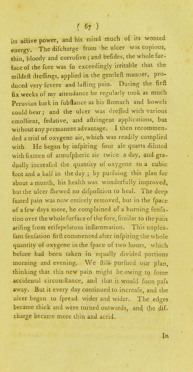 t 6; ) its aaive power, and his mind much of its wonted energy. The difcharge from he ulcer was copious, thin, bloody and corrofive ; and befides, the whole fur- face of the fore was fo exceedingly irritable that the mildeft dreflings, applied in the gentleft manner, pro- duced very fevere and lafling pain. During the firft fix weeks of my attendance he regularly took as much Peruvian bark in fubltance as his ftomach and bowels could bear; and the ulcer was dreffed with various emollient, fedative, and aftringent applications, but without any permanent advantage. 1 then recommen- ded a trial of oxygene air, which was readily complied with. He began by infpiring four ale quarts diluted with fixteen of atmofpheric air twice a day, and gra- dually increafed the quantity of oxygene to a cubic foot and a half in the day ; by purfuing this plan for about a month, his health was wonderfully improved, but the ulcer Ihewed no difpofition to heal. The deep feated pain was now entirely removed, but in the fpacc of a few days more, he complained of a burning fenfa- tion over thewholefurfaceof the fore,fimiIar to the pain arifing from erifepelatous inflammation. This unplea- fant fenfation firft commenced after infpiring the whole quantity of oxygene in the fpace of two hours, which before had been taken in equally divided portions morning and evening. We ilill. purfued our plan, thinking that this new pain might be owing to fome accidental circumftance, and that it would foon pafs away. But it every day continued to increafe, and the ulcer began to fpread wider and wider. The edges became thick and were turned outwards, and, the dif- charge became more thin and acrid. In