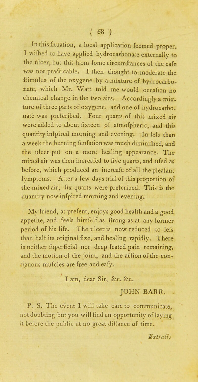 In thisfituation, a local application feemed proper. I wifhed to have applied hydrocarbonate externally to the nicer, but this from fome circumftances of the cafe was not pra&icable. I then thought to moderate the ftimulus of the oxygene by a mixture of hydrocarbo- nate, which Mr. Watt told me would occafion no chemical change in the two airs. Accordingly a mix- ture of three parts of oxygene, and one of hydrocarbo- nate was prefcribed. Four quarts of this mixed air were added to about fixteen of atmofpheric, and this quantity infpired morning and evening. In lefs than a week the burning fenfationwas much diminifhed, and the ulcer put on a more healing appearance. The mixed air was then increafed to five quarts, and ufed as before, which produced an increafe of all thepleafant fymptoms. After a few days trial of this proportion of the mixed air, fix quarts were prefcribed. This is the quantity now infpired morning and evening. My friend, at prefent, enjoys good health and a good appetite, and feels himfelf as ifrong as at any former period of his life. The ulcer is now reduced to lefs than half its original fize, and healing rapidly. There is neither fuperficial nor deep feated pain remaining, and the motion of the joint, and the aftion of the con- tiguous mufcles are free and eafy. • I am, dear Sir, &c. &c. JOHN BARR. P. S. The event I will take care to communicate, not doubting but you will find an opportunity of laying it before the public at no great diffancc of time. Extrafli