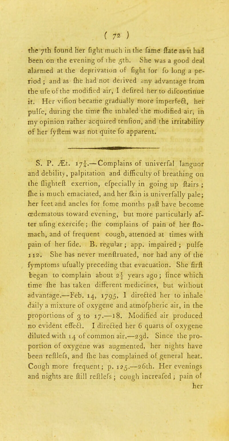 ( 7* ) the 7th found her fight much in the fame ftatc as'it had been on the evening of the 5th. She was a good deal alarmed at the deprivation of fight for fo long a pe- riod ; and as (he had not derived any advantage from theufeofthe modified air, I defired her to difcontinue it. Her vifion became gradually more imperfect, her pulfe, during the time fhe inhaled the modified air, in my opinion rather acquired tenfion, and the irritability of her fyflem was not quite fo apparent. S. P. Mx. 175.— Complains of univerfal languor and debility, palpitation and difficulty of breathing on the flighteft exertion, efpecially in going up flairs ; fhe is much emaciated, and her fkin is univerfally pale; her feet and ancles for fome months paft have become cedematous toward evening, but more particularly af- ter ufing exercife ; fhe complains of pain of her fto- mach, and of frequent cough, attended at times with pain of her fide. B. regular; app. impaired; pulfe 112. She has never menflruated, nor had any of the fymptoms ufually preceding that evacuation. She firft began to complain about 2\ years ago; fince which time fhe has taken different medicines, but without advantage.—Feb. 14, 1795, 1 directed her to inhale daily a mixture of oxygene and atmofpheric air, in the proportions of 3 to 17.—18. Modified air produced no evident effeft. I directed her 6 quarts of oxygene diluted with 14 of common air.—23d. Since the pro- portion of oxygene was augmented, her nights have been reftlefs, and fhe has complained of general heat. Cough more frequent; p. 125.—26th. Her evenings and nights are flill reftlefs; cough increafed ; pain of her