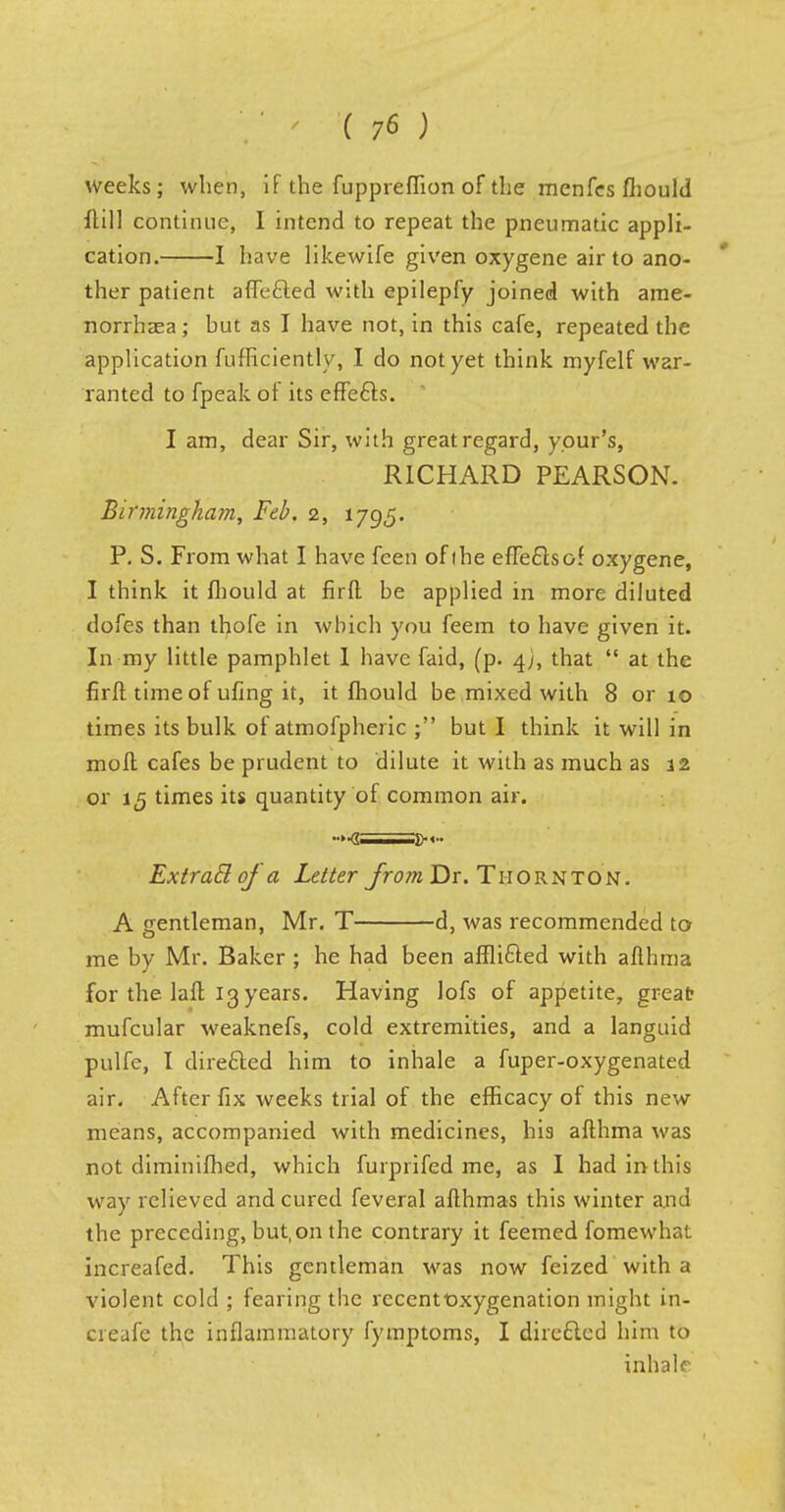 weeks; when, if the fuppreffion of the menfes fliould flill continue, I intend to repeat the pneumatic appli- cation. 1 have likewife given oxygene air to ano- ther patient affe&ed with epilepfy joined with ame- norrhea ; hut as I have not, in this cafe, repeated the application fufficiently, I do not yet think myfelf war- ranted to fpeak of its effects. I am, dear Sir, with great regard, y.our's, RICHARD PEARSON. Birmingham, Feb. 2, 1795. P. S. From what I have feen of the effects of oxygene, I think it fliould at firfl be applied in more diluted dofes than thofe in which you feem to have given it. In my little pamphlet 1 have faid, (p. 4J, that  at the firft time of ufing it, it fliould be mixed with 8 or 10 times its bulk of atmofpheric but I think it will in moft cafes be prudent to dilute it with as much as 12 or 15 times its quantity of common air. •■><; .!><•• ExtraB of a Letter from Dr. Thornton. A gentleman, Mr. T d, was recommended to me by Mr. Baker ; he had been affli&ed with afthma for the. laft 13 years. Having lofs of appetite, great mufcular weaknefs, cold extremities, and a languid pulfe, I direfted him to inhale a fuper-oxygenated air. After fix weeks trial of the efficacy of this new means, accompanied with medicines, his aflhma was not diminifhed, which furprifed me, as I had in this way relieved and cured feveral afthmas this winter and the preceding, but, on the contrary it feemed fomewhat increafed. This gentleman was now feized with a violent cold ; fearing the recentOxygenation might in- creafe the inflammatory fymptoms, I directed him to inhale