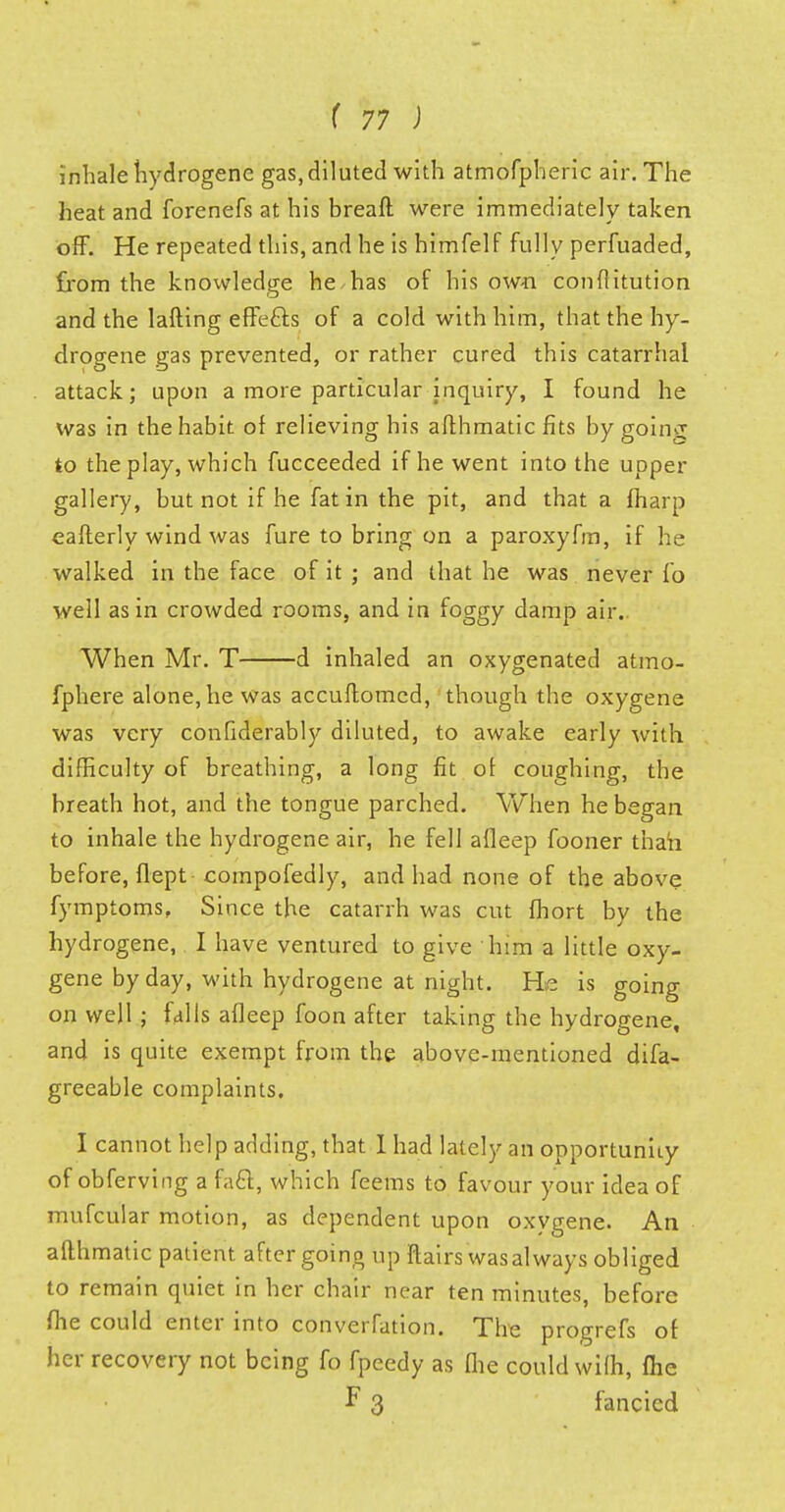 inhale hydrogene gas, diluted with atmofpheric air. The heat and forenefs at his bread were immediately taken off. He repeated this, and he is himfelf fully perfuaded, from the knowledge he has of his own confiitution and the lafting effefts of a cold with him, that the hy- drogene gas prevented, or rather cured this catarrhal attack; upon a more particular inquiry, I found he was in the habit of relieving his aflhmatic fits by going to the play, which fucceeded if he went into the upper gallery, but not if he fat in the pit, and that a fharp eafterly wind was fure to bring on a paroxyfm, if he walked in the face of it ; and that he was never fo well as in crowded rooms, and in foggy damp air. When Mr. T d inhaled an oxygenated atmo- fphere alone, he was accuflomed, though the oxygene was very confiderably diluted, to awake early with difficulty of breathing, a long fit of coughing, the breath hot, and the tongue parched. When he began to inhale the hydrogene air, he fell afleep fooner than before, flept compofedly, and had none of the above fymptoms, Since the catarrh was cut fhort by the hydrogene, I have ventured to give him a little oxy- gene by day, with hydrogene at night. H,e is going on well ; falls afleep foon after taking the hydrogene, and is quite exempt from the above-mentioned difa- greeable complaints. I cannot help adding, that I had lately an opportunity of obferving a fa&, which feems to favour your idea of mufcular motion, as dependent upon oxvgene. An aflhmatic patient after going up flairs was always obliged to remain quiet in her chair near ten minutes, before fhe could enter into conversion. The progrefs of her recovery not being fo fpeedy as Che could wifh, fhe F 3 fancied