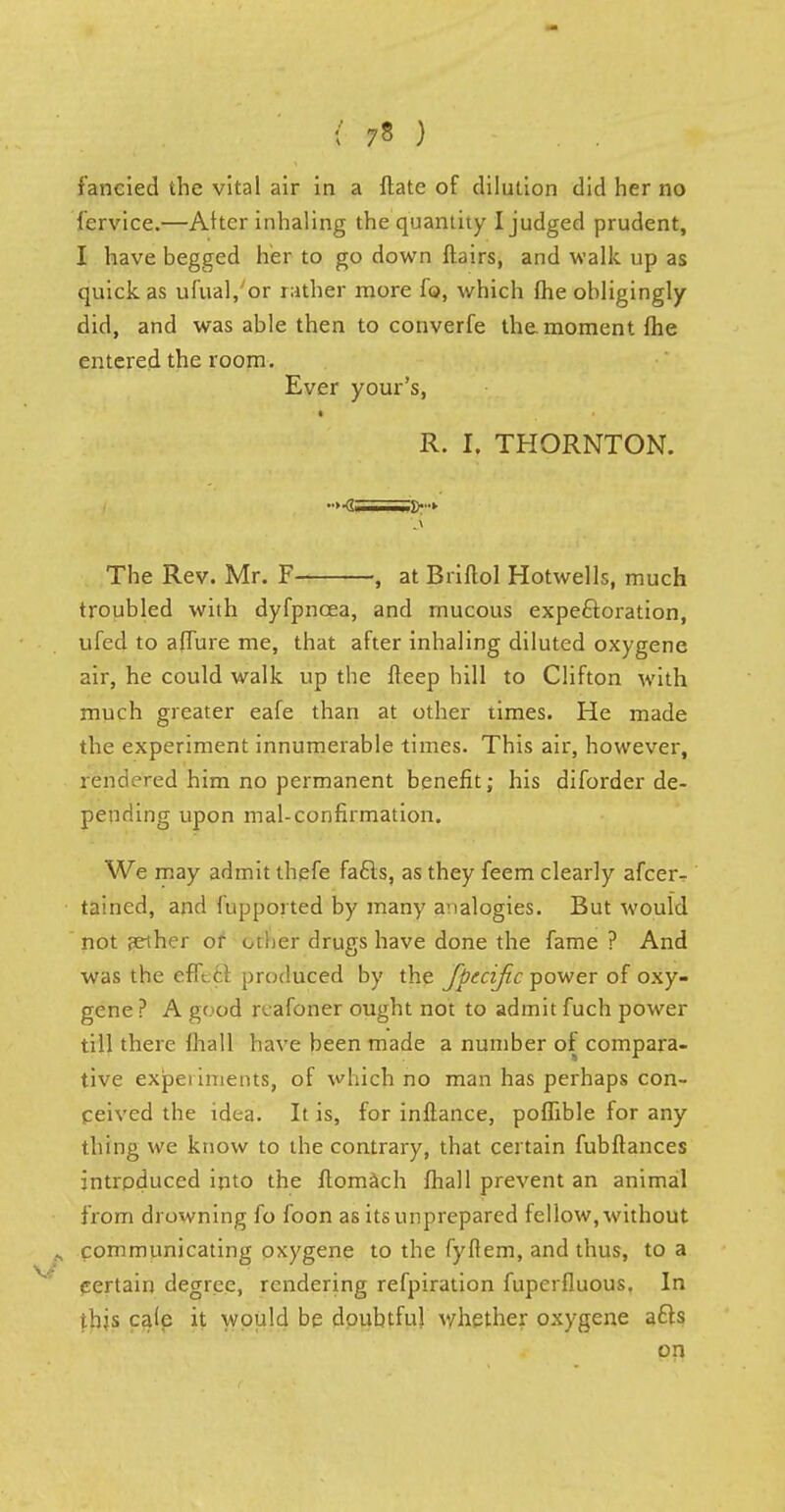 fervice.—Alter inhaling the quantity I judged prudent, I have begged her to go down flairs, and walk up as quick as ufual/or rather more fo, which fhe obligingly did, and was able then to converfe the. moment fhe entered the room. Ever your's, a R. I. THORNTON. _> The Rev. Mr. F , at Briflol Hotwells, much troubled with dyfpncea, and mucous expectoration, ufed to afTure me, that after inhaling diluted oxygene air, he could walk up the fteep hill to Clifton with much greater eafe than at other times. He made the experiment innumerable times. This air, however, rendered him no permanent benefit; his diforder de- pending upon mal-confirmation. We may admit thefe fafts, as they feem clearly afcer- tained, and fupported by many analogies. But would not jether or other drugs have done the fame ? And was the efft ci produced by the fpecific power of oxy- gene ? A good reafoner ought not to admit fuch power till there lhall have been made a number of compara- tive experiments, of which no man has perhaps con- ceived the idea. It is, for inflance, poffible for any thing we know to the contrary, that certain fubftances intrpduced into the flomach fhall prevent an animal from drowning fo foon as its unprepared fellow, without communicating oxygene to the fyflem, and thus, to a certain degree, rendering refpiration fupcrfluous. In tbjs caJe it would be doubtful whether oxygene a£ls on