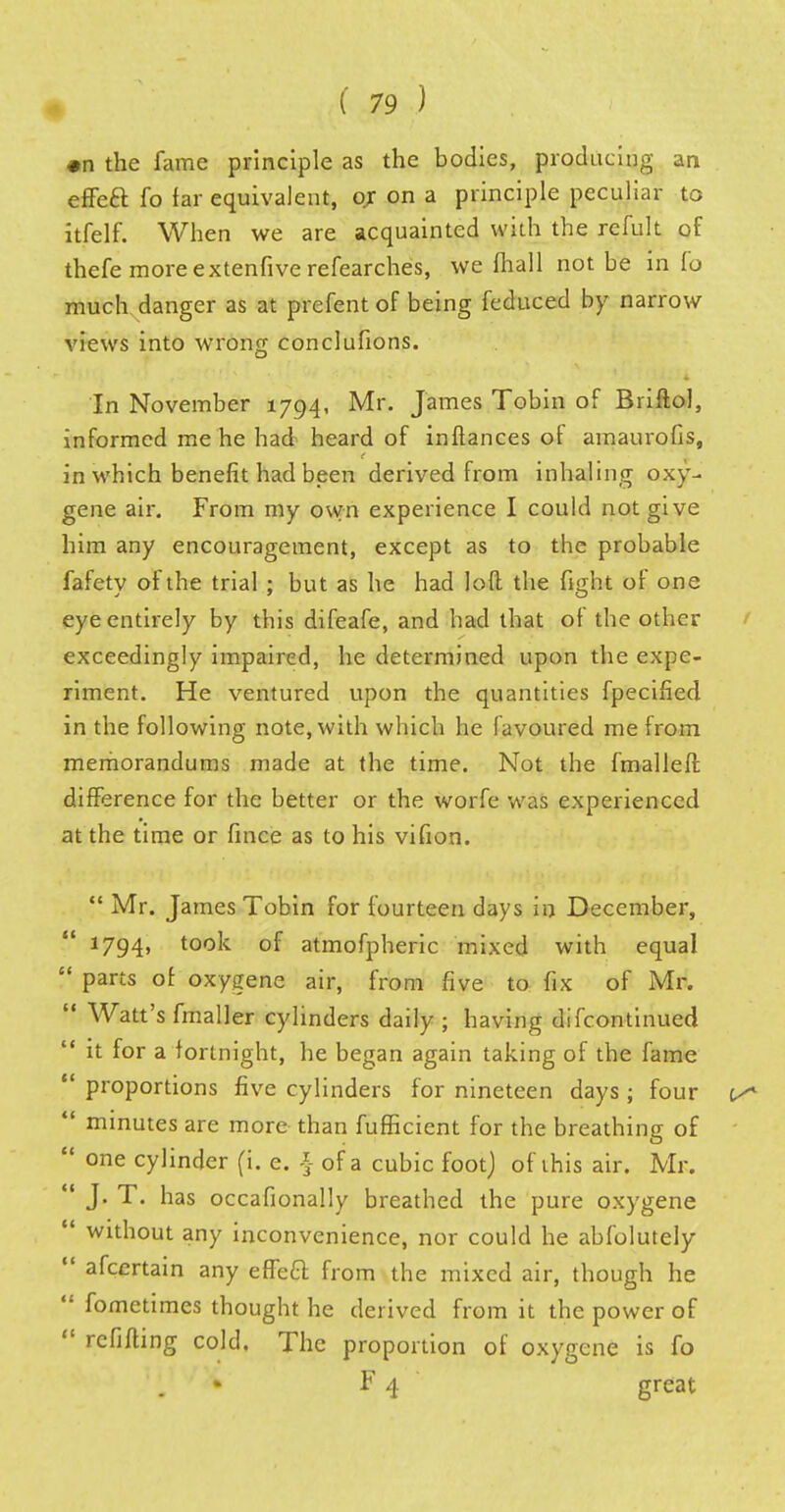 #n the fame principle as the bodies, producing an effea fo far equivalent, or on a principle peculiar to itfelf. When we are acquainted with the refult of thefe moreextenfiverefearches, we fhall not be in lo much danger as at prefent of being feduced by narrow views into wrong conclufions. In November 1794, Mr. James Tobin of Briftol, informed me he had heard of inftances of amaurofis, in which benefit had been derived from inhaling oxy- gene air. From my own experience I could not give him any encouragement, except as to the probable fafety of the trial ; but as he had loft the fight of one eye entirely by this difeafe, and had that of the other exceedingly impaired, he determined upon the expe- riment. He ventured upon the quantities fpecified in the following note, with which he favoured me from memorandums made at the time. Not the fmalleft difference for the better or the worfe was experienced at the time or fince as to his vifion.  Mr. James Tobin for fourteen days in December, 1794, took of atmofpheric mixed with equal  parts of oxygene air, from five to fix of Mr.  Watt's fmaller cylinders daily ; having difcontinued  it for a fortnight, he began again taking of the fame  proportions five cylinders for nineteen days ; four  minutes are more than fufficient for the breathing of  one cylinder (i. e. § of a cubic foot) of this air. Mr. . ■ J. T. has occafionally breathed the pure oxygene  without any inconvenience, nor could he abfolutely  afcertain any effeCl; from the mixed air, though he  fometimes thought he derived from it the power of  refilling cold. The proportion of oxygene is fo * F 4 great