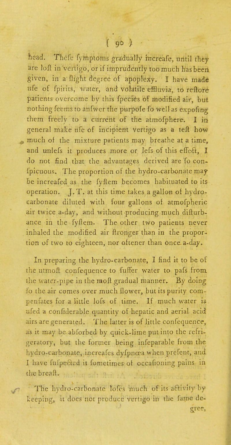 ( 9* > head. Thefe fymptoms gradually rncreafe, until they are loft in 'vertigo, or if imprudently too much has been given, in a flight degree of apoplexy. I have made ufe of fpirits, water, and volatile effluvia, to reftore patients overcome by this fpecies of modified air, but nothing feems to anfwer the purpofe fo well as expofing them freely to a current of the atmofphere. I in general make ufe of incipient vertigo as a tefl how much of the mixture patients may breathe at a time, and unlefs it produces more or Iefs of this effect, I do not find that the advantages derived are To con- fpicuous. The proportion of the hydro-carbonate may be increafed as the fyflem becomes habituated to its operation. J.T. at this time takes a gallon of hydro- carbonate diluted with four gallons of atmofpheric air twice a-day, and without producing much difturb- ance in the fyflem. The other two patients never inhaled the modified air ftronger than in the propor- tion of two to eighteen, nor oftener than once a-day. In preparing the hydro-carbonate, I find it to be of the utmoft confequence to fuffer water to pafs from, the water-pipe in the rnoft gradual manner. By doing fo the air comes over much flower, but its purity com- penfates for a little lofs of time. If much water is 7ifed a confrderable quantity of hepatic and aerial acid airs are generated. The latter is of little confequence, as it may be abforbed by quick-lime put into the refri- geratory, but the former being infeparable from the hydro-carbonate, increafes dyfpnoea when prefent, and I have fufpeckd it fomctimes of occafioning pains in the breafl. The hydro-carbonate lofcs much of its activity hy keeping, it does not produce vertigo in the fame de- gree,