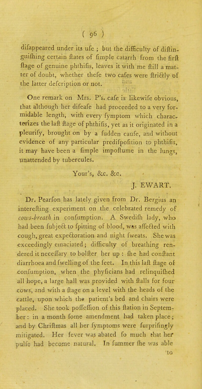 difappeared under its ufe ; but the difficulty of diftin- guifhing certain Hates of fimple catarrh from the firffc ftage of genuine phthifis, leaves it with me ftill a mat- ter of doubt, whether thefe two cafes were ftri&ly of the latter defcription or not. One remark on Mrs. P's. cafe is likewife obvious, that although her difeafe had proceeded to a very for- midable length, with every fymptom which charac- terizes thelaft ftage of phthifis, yet as it originated in a pleurify, brought on by a fudden caufe, and without evidence of any particular predifpofi tion to phthifis, it may have been a fimple impoftume in the lungs, unattended by tubercules. Your's, &c. Sec. J. EWART. Dr. Pearfon has lately given from Dr. Bergius an interefting experiment on the celebrated remedy of cows-breath in confumption. A Swedifh lady, who had been fubje£r. to fpitting of blood, was affected with cough, great expectoration and night fweats. She was exceedingly emaciated; difficulty of breathing ren- dered itneceffary to boHter her up : fhe had conftant diarrhoea and fwellingof the feet. In this laft ftage of confumption, when the phyficians had relinquifhed all hope, a large hall was provided with ftalls for four cows, and with a ftage on a level with the heads of the cattle, upon which the patient's bed and chairs were placed. She took poffeflion of this ftation in Septem- ber : in a month fome amendment had taken place; and by Chriftmas all her fymptoms were furprifingly mitigated. Her fever was abated fo much that her pulfe had become natural. In fummer fhe was able 'to