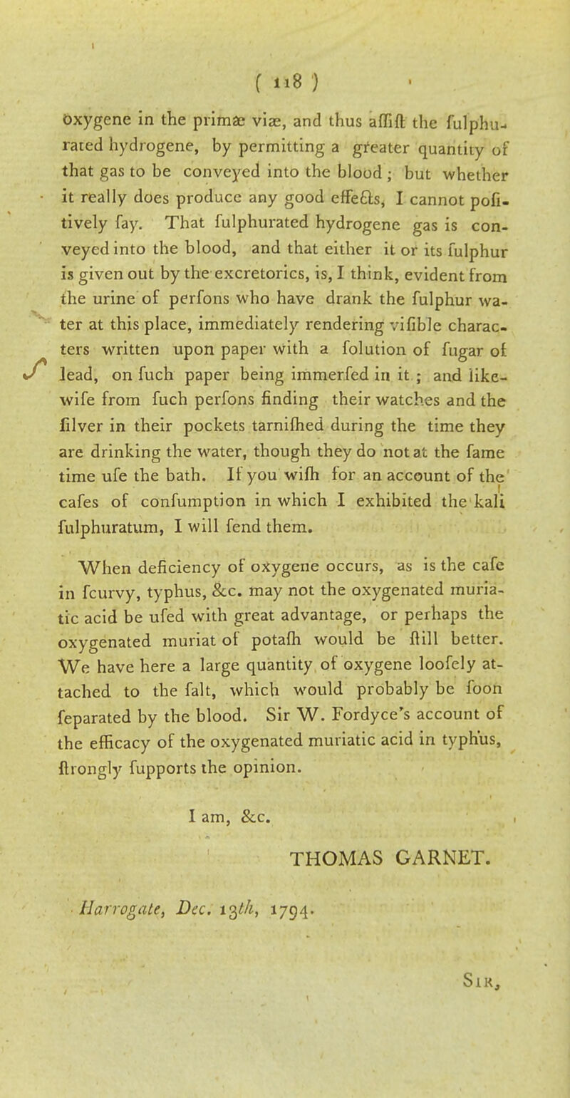 f 118} oxygene in the primae vias, and thus affift the fulphu- rated hydrogene, by permitting a greater quantity of that gas to be conveyed into the blood • but whether it really does produce any good effefts, I cannot pofi- tively fay. That fulphurated hydrogene gas is con- veyed into the blood, and that either it or its fulphur is given out by the excretorics, is, I think, evident from the urine of perfons who have drank the fulphur wa- ter at this place, immediately rendering vifible charac- ters written upon paper with a folution of fugar of lead, on fuch paper being immerfed in it ; and like- wife from fuch perfons finding their watches and the filver in their pockets tarnifhed during the time they are drinking the water, though they do not at the fame time ufe the bath. If you wifh for an account of the ... . 1 cafes of confumption in which I exhibited the kali fulphuratum, I will fend them. When deficiency of oxygene occurs, as is the cafe in fcurvy, typhus, &c. may not the oxygenated muria- tic acid be ufed with great advantage, or perhaps the oxygenated muriat of potafh would be fiill better. We have here a large quantity of oxygene loofely at- tached to the fait, which would probably be foon feparated by the blood. Sir W. Fordyce's account of the efficacy of the oxygenated muriatic acid in typhus, ftrongly fupports the opinion. I am, &c. THOMAS GARNET. Harrogate, Dec. 13^, 1794. SlK,