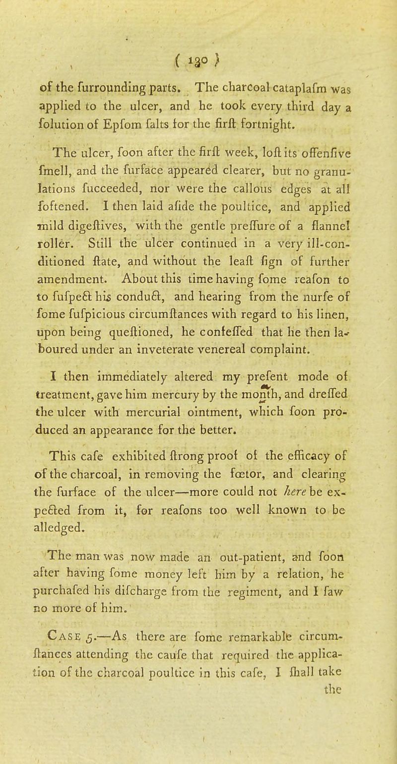 ( *3° ) of the furrounding parts. The charcoal cataplafm was applied to the ulcer, and he took every third day a folution of Epfom falts for the firft fortnight. The ulcer, foon after the firft week, loft its often five fmell, and the furface appeared clearer, but no granu- lations fucceeded, nor were the callous edges at all foftened. I then laid afide the poultice, and applied mild digeftives, with the gentle preflure of a flannel roller. Still the ulcer continued in a very ill-con- ditioned ftate, and without the leaft fign of further amendment. About this time having fome reafon to to fufpeft his conduct, and hearing from the nurfe of fome fufpicious circumftances with regard to his linen, upon being queftioned, he confefled that he then la^ boured under an inveterate venereal complaint. I then immediately altered my prefent mode of treatment, gave him mercury by the month, and drefled the ulcer with mercurial ointment, which foon pro- duced an appearance for the better. This cafe exhibited ftrong proof of the efficacy of of the charcoal, in removing the fcetor, and clearing the furface of the ulcer—more could not here be ex- pected from it, for reafons too well known to be alledged. The man was now made an out-patient, and foon after having fome money left him by a relation, he purchafed his difcharge from the regiment, and I faw no more of him. Case 5.—As there are fome remarkable circum- ftances attending the caufe that required the applica- tion of the charcoal poultice in this cafe, I fhall take the