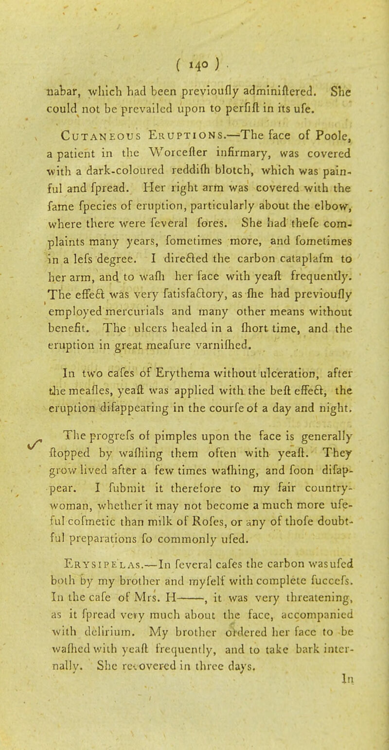 nabar, which had been previoufly adminiftered. She could not be prevailed upon to perfift in its ufe. Cutaneous Eruptions.—^The face of Poole, a patient in the Worcefter infirmary, was covered •with a dark-coloured reddifh blotch, which was pain- ful and fpread. Her right arm was covered with the fame fpecies of eruption, particularly about the elbow, where there were feveral fores. She had thefe com- plaints many years, fometimes more, and fometimes in a lefs degree. I direfted the carbon cataplafm to her arm, and to wafh her face with yeaft frequently. The eftecl: was very fatisfa£lory, as fhe had previoufly employed mercurials and many other means without benefit. The ulcers healed in a fhort time, and the eruption in great meafure varnifhed. In two cafes of Erythema without ulceration, after themeafles, yeaft was applied with the beft effeft, the eruption difappearing in the courfeof a day and night. The progrefs of pimples upon the face is generally flopped by wafhing them often with yeaft. They grow lived after a few times wafhing, and foon difap- pear. I fubmit it therefore to my fair country- woman, whether it may not become a much more ufe- ful cofmetic than milk of Rofes, or any of thofe doubt- ful preparations fo commonly ufed. Erysipelas.—In feveral cafes the carbon was ufed both by my brother and myfelf with complete fuccefs. In the cafe of Mrs. H , it was very threatening, as it fpread very much about the face, accompanied with delirium. My brother ordered her face to be wafhed with yeaft frequently, and to take bark inter- nally. She re-.overed in three days.