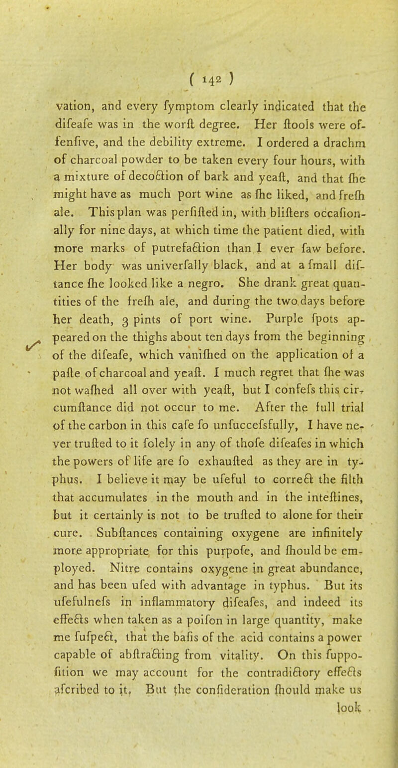 vation, and every fymptom clearly indicated that the difeafe was in the worft degree. Her ftools were of- ienfive, and the debility extreme. I ordered a drachm of charcoal powder to be taken every four hours, with a mixture of deco&ion of bark and yeaft, and that fhe might have as much port wine as fhe liked, and frefh ale. This plan was perfifted in, with blifters occafion- ally for nine days, at which time the patient died, with more marks of putrefaction than I ever faw before. Her body was univerfally black, and at a fmall dif- tance fhe looked like a negro. She drank great quan- tities of the frefh ale, and during the two days before her death, 3 pints of port wine. Purple fpots ap- peared on the thighs about ten days from the beginning of the difeafe, which vanifhed on the application of a parte of charcoal and yeaft. I much regret that fhe was not warned all over with yeaft, but I confefs this cirT cumftance did not occur to me. After the full trial of the carbon in this cafe fo unfuccefsfully, I have ne- ver trufted to it folely in any of thofe difeafes in which the powers of life are fo exhaufted as they are in ty- phus. I believe it may be ufeful to correct the filth that accumulates in the mouth and in the inteftines, but it certainly is not to be trufted to alone for their cure. Subftances containing oxygene are infinitely more appropriate for this purpofe, and fhould be em- ployed. Nitre contains oxygene in great abundance, and has been ufed with advantage in typhus. But its ufefulnefs in inflammatory difeafes, and indeed its effects when taken as a poifon in large quantity, make me fufpect, that the bafis of the acid contains a power capable of abftracting from vitality. On this fuppo- fition we may account for the contradictory effects afcribed to it. But the confidcration fhould make us \ook