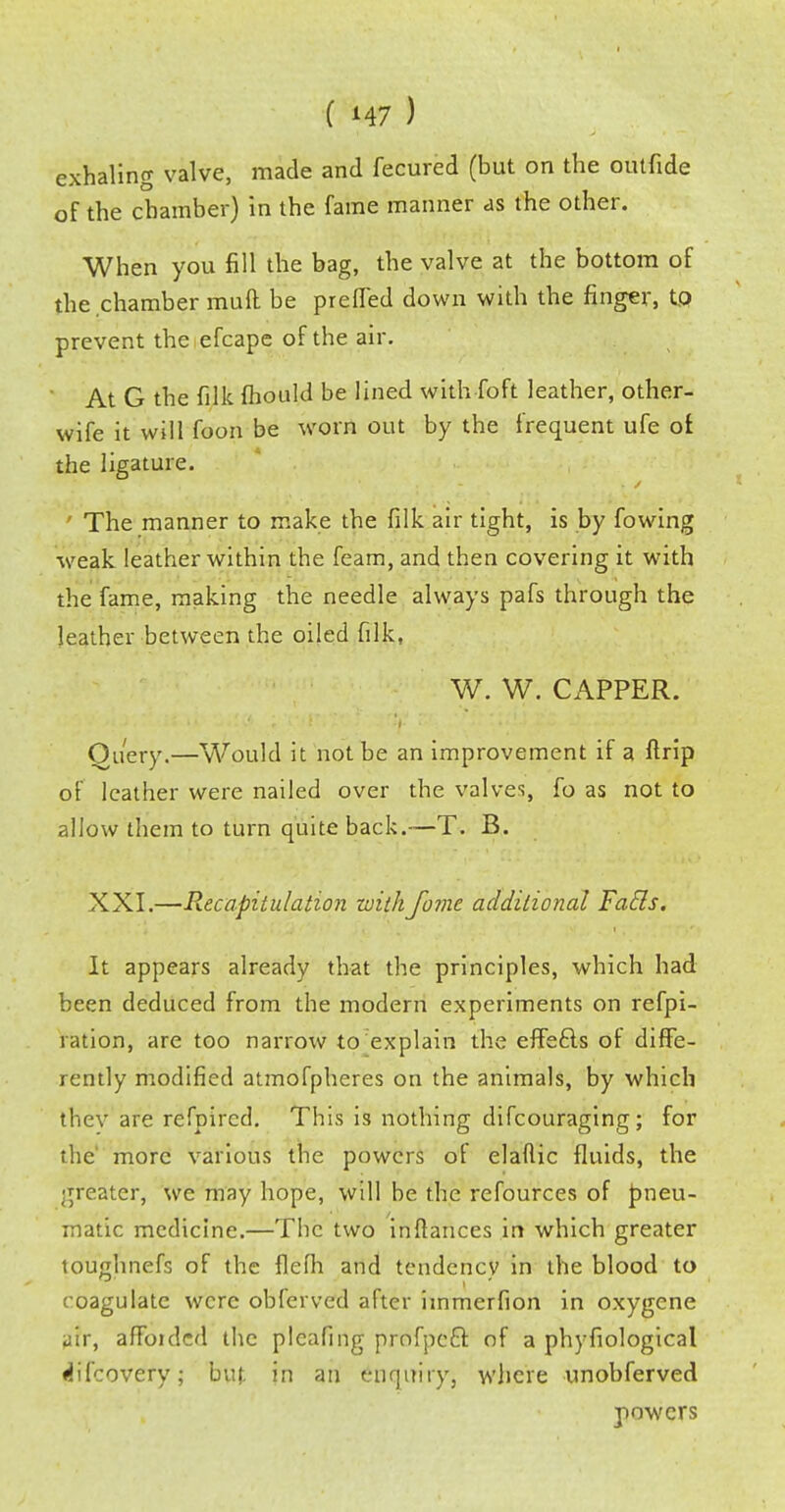 exhaling valve, made and fecured (but on the outfide of the chamber) in the fame manner as the other. When you fill the bag, the valve at the bottom of the chamber mull be prefled down with the finger, tfl prevent the efcape of the air. At G the filk fhould be lined with Toft leather, other- wife it will foon be worn out by the frequent ufe oi the ligature. ' The manner to make the filk air tight, is by fowing weak leather within the feam, and then covering it with the fame, making the needle always pafs through the leather between the oiled filk, W. W. CAPPER. Query.—Would it not be an improvement if a firip of leather were nailed over the valves, fo as not to allow them to turn quite back.—T. B. XXI.—Recapitulation withJome additional Fails. It appears already that the principles, which had been deduced from the modern experiments on refpi- ration, are too narrow to explain the effefls of diffe- rently modified atmofpheres on the animals, by which ihev are refpircd. This is nothing difcouraging; for the more various the powers of elaflic fluids, the greater, we may hope, will be the refources of pneu- matic medicine.—The two inflances in which greater loughnefs of the flefh and tendency in the blood to coagulate were obferved after iinmerfion in oxygene air, affoidcd the plcafing profpeft of a phyfiological difcovery; but in an enquiry, where unobferved powers