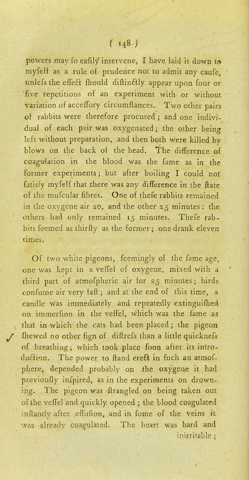powers may fo eafily intervene, I have laid it down to myfelf as a rule of prudence not to admit any caufe, unlefs the effecT; mould diflin&ly appear upon four or 'five repetitions of an experiment with or without variation of acceffory circumftances. Two other pairs of rabbits were therefore procured ; and one indivi- dual of each pair was oxygenated; the other being left without preparation, and then both were killed bv blows on the back of the head. The difference of coagulation in the blood was the fame as in the former experiments; but after boiling I could not fatisly myfelf that there was any difference in the ftate of the mufcular fibres. One of thefe rabbits remained in the oxygene air 20, and the other 25 minutes : the others had only remained 15 minutes. Thefe rab- bits feemed as thirfly as the former; one drank eleven times. Of two white pigeons, feemingly of the fame age, one was kept in a veffel of oxygene, mixed with a third part of atmofpheric air for 25 minutes; birds- confume air very faft ; and at the end of this time, a candle was immediately and repeatedly extinguifhed on immerfion in the veffel, which was the fame as that in which the cats had been placed; the pigeon fhewed no other fign of diftrefs than a little quicknefs of breathing; which took place foon after its intro- duction. The power to ftand ereft in fuch an atmof- phere, depended probably on the oxygene it had previoufly infpired, as in the experiments on drown- ing. The pigeon was ftrangled on being taken out of the veffel and quickly opened ; the blood coagulated inflantly after effufion, and in fome of the veins it was already coagulated. The heart was hard and inirritablc ;
