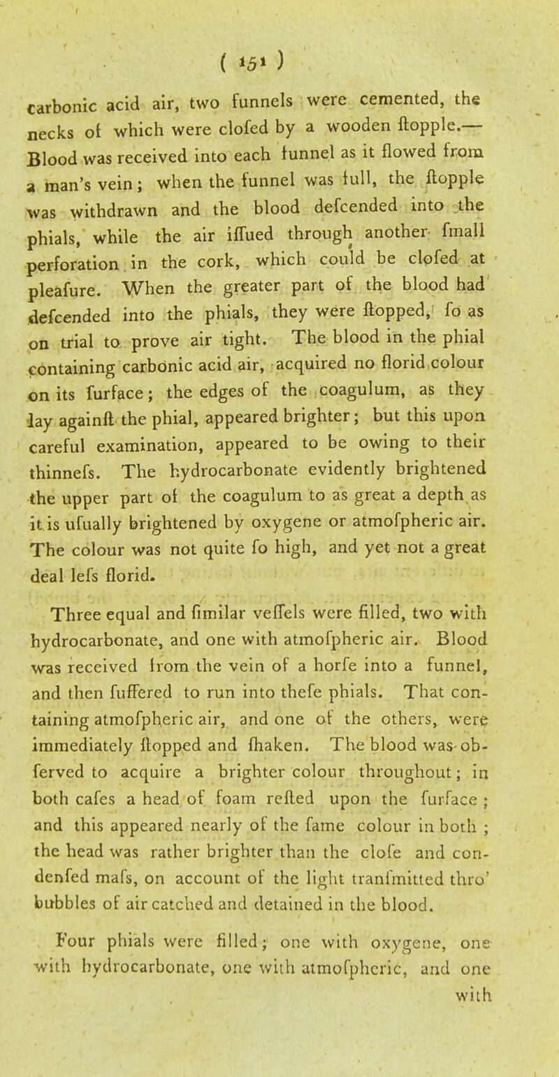 ( *5> ) carbonic acid air, two funnels were cemented, the necks ol which were clofed by a wooden ftopple.— Blood was received into each funnel as it flowed from a man's vein; when the funnel was full, the ftopple was withdrawn and the blood defcended into the phials, while the air iffued through another fmali perforation in the cork, which could be clofed at pleafure. When the greater part of the blood had defcended into the phials, they were flopped, fo as on trial to prove air tight. The blood in the phial containing carbonic acid air, acquired no florid colour on its furface; the edges of the coagulum, as they •lay againfl the phial, appeared brighter; but this upon careful examination, appeared to be owing to their thinnefs. The hydrocarbonate evidently brightened the upper part ol the coagulum to as great a depth as it is ufually brightened by oxygene or atmofpheric air. The colour was not quite fo high, and yet not a great deal lefs florid. Three equal and fimilar veffels were filled, two with hydrocarbonate, and one with atmofpheric air. Blood was received lrom the vein of a horfe into a funnel, and then fuffered to run into thefe phials. That con- taining atmofpheric air, and one ot the others, were immediately flopped and fhaken. The blood was ob- ferved to acquire a brighter colour throughout; in both cafes a head of foam refled upon the furface ; and this appeared nearly of the fame colour in both ; the head was rather brighter than the clofe and con- denfed mafs, on account of the light tranfmitted thro' bubbles of air catched and detained in the blood. Four phials were filled; one with oxygene, one with hydrocarbonate, one with atmofpheric, and one with