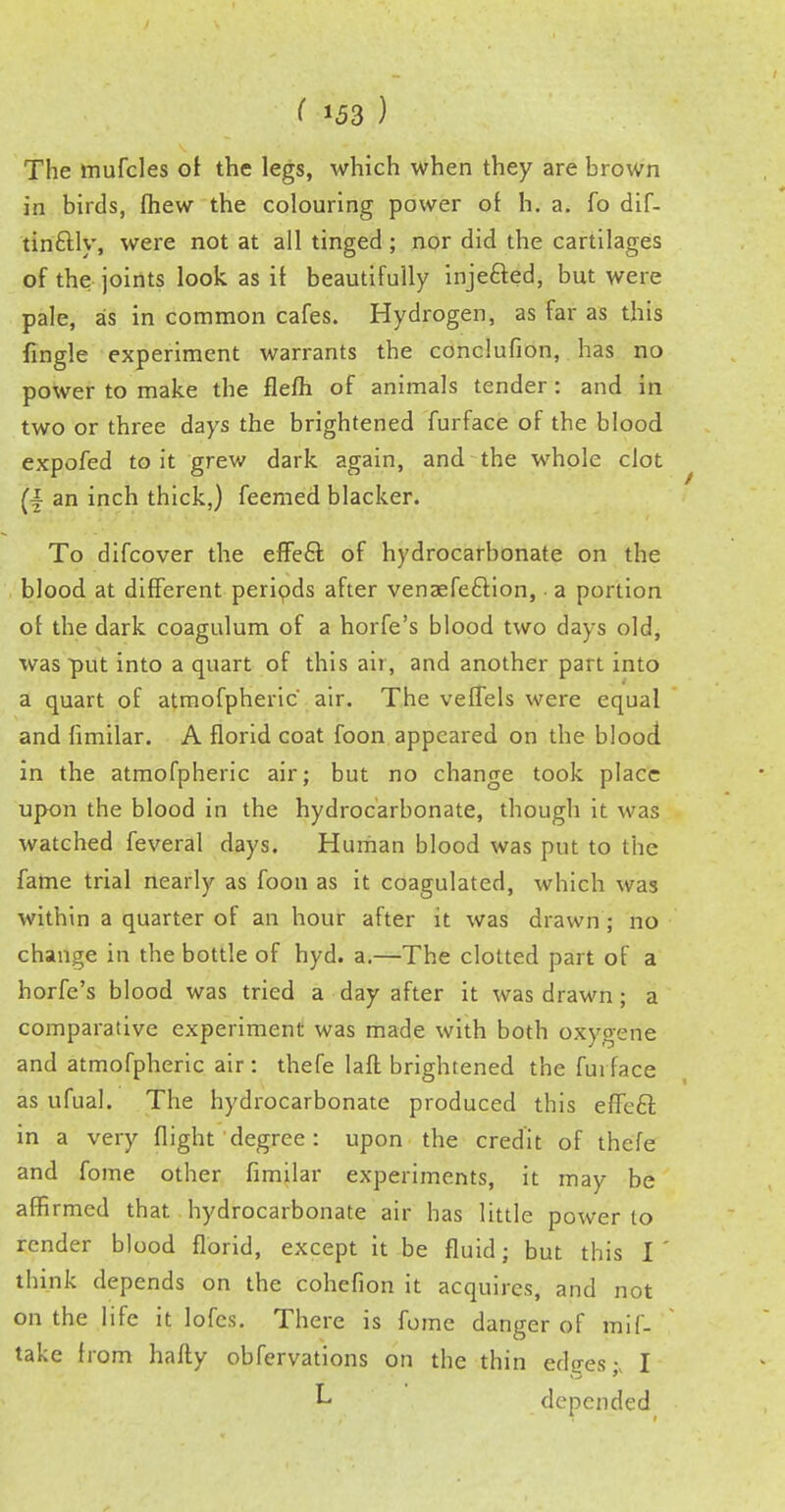 The mufcles of the legs, which when they are brown in birds, fhew the colouring power of h. a. fo dif- tinftly, were not at all tinged; nor did the cartilages of the joints look as if beautifully injefted, but were pale, as in common cafes. Hydrogen, as far as this {ingle experiment warrants the conclufion, has no power to make the flefh of animals tender: and in two or three days the brightened furface of the blood expofed to it grew dark again, and the whole clot an inch thick,) feerned blacker. To difcover the effeft of hydrocarbonate on the blood at different periods after venaefe&ion, a portion of the dark coagulum of a horfe's blood two days old, was put into a quart of this air, and another part into a quart of atmofpheric' air. The vefTels were equal and fimilar. A florid coat foon appeared on the blood in the atmofpheric air; but no change took place upon the blood in the hydrocarbonate, though it was watched feveral days. Human blood was put to the fame trial nearly as foon as it coagulated, which was within a quarter of an hour after it was drawn ; no change in the bottle of hyd. a.—The clotted part of a horfe's blood was tried a day after it was drawn; a comparative experiment was made with both oxygene and atmofpheric air : thefe lafl brightened the fui face as ufual. The hydrocarbonate produced this efleel: in a very flight degree: upon the credit of thefe and fome other fimilar experiments, it may be affirmed that, hydrocarbonate air has little power to render blood florid, except it be fluid • but this I ' think depends on the cohefion it acquires, and not on the life it lofes. There is fome danger of mif- take from hafty obfervations on the thin ed<res;( I L depended