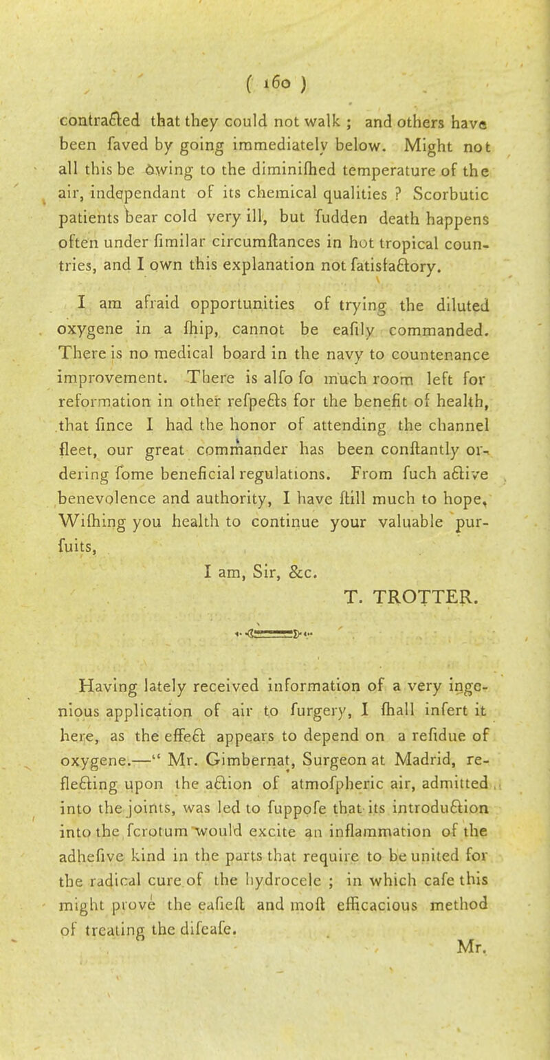 contracted that they could not walk ; and others have been faved by going immediately below. Might not all this be 6wing to the diminifhed temperature of the air, hide-pendant of its chemical qualities ? Scorbutic patients bear cold very ill, but Ridden death happens often under fimilar circumftances in hot tropical coun- tries, and I own this explanation not fatisiactory. I am afraid opportunities of trying the diluted oxygene in a fhip, cannot be eafily commanded. There is no medical board in the navy to countenance improvement. There is alfo fo much room left for reformation in other refpefts for the benefit of health, that fince I had the honor of attending the channel fleet, our great commander has been conftantly or- dering fome beneficial regulations. From fuch active benevolence and authority, I have ftill much to hope, Wifhing you health to continue your valuable pur- fuits, I am, Sir, &c. T. TROTTER. r <S , fry Having lately received information of a very inge- nious application of air to furgery, I fhall infert it here, as the effect appears to depend on a refidue of oxygene.— Mr. Gimbernat, Surgeon at Madrid, re- flecting upon the action of atmofpheric air, admitted into the joints, was led to fuppofe that its introduction into the fcrotum would excite an inflammation of the adhefive kind in the parts that require to be united for the radicdl cure of the hydrocele ; in which cafe this might prove the eafieft and molt efficacious method of treating the difcafe. Mr.
