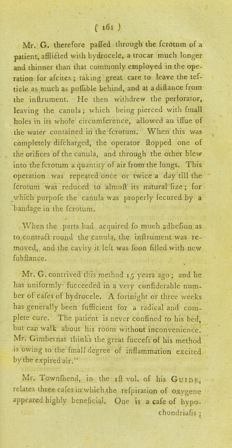 Mr. G. therefore pafled through the fcrotum of a patient, affli&ed with hydrocele, a trocar much longer and thinner than that commonly employed in the ope- ration for afcites ; taking great care to leave the tef- ticle as much as poflible behind, and at adiftance from the inftrument. He then withdrew the perforator, leaving the canula ; which being pierced with fmall holes in its whole circumference, allowed an iffue of the water contained in the fcrotum. When this was completely difcharged, the operator flopped one of the orifices of the canula, and through the other blew into the fcrotum a quantity of air from the lungs. This operation was repeated once or twice a day till the fcrotum was reduced to almoft its natural fize; for which purpofe the canula was properly fecured by a bandage in the fcrotum. When the parts had acquired fo much adhefion as to contract round the canula, the inflrument was re- moved, and the cavity it left was foon filled with new fubflance. Mr. G. contrived this method 15 years ago; and he has uniformly fu'cceeded in a very confiderable num- ber of cafes of hydrocele. A fortnight or three weeks has generally been fufficient for a radical and com- plete cure. The patient is never confined to his bed, but can walk about his room without inconvenience. Mr. Gimbernat thinks the great fuccefs of his method is owing to the fmall degree of inflammation excited by the expired air. Mr. Townfhend, in the 1 ft vol. of his Guide, relates three cafes in which the refpiration of oxygene appeared highly beneficial. One is a cafe of hypo- chondriafis ;