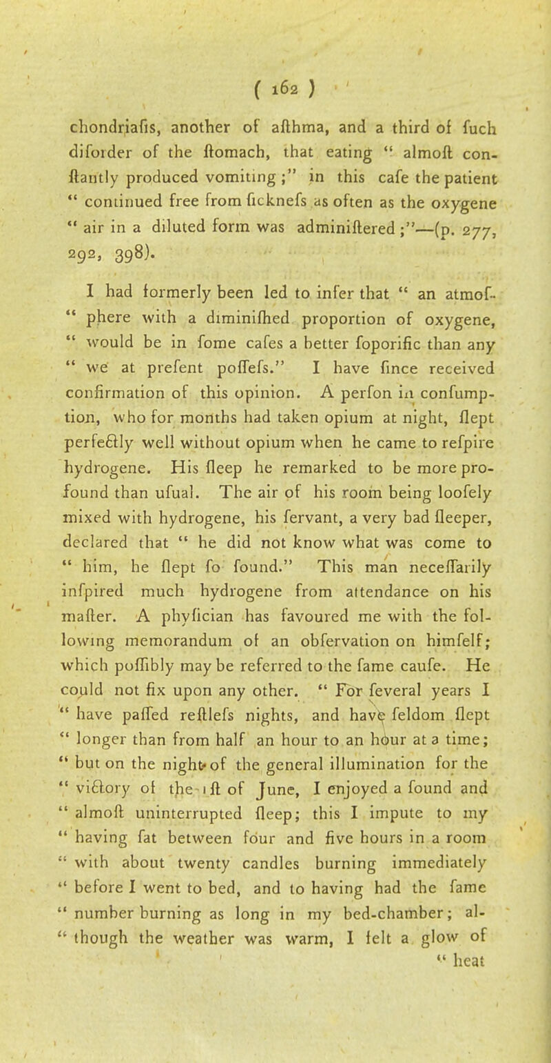 chondriafis, another of afthma, and a third of fuch diforder of the ftomach, that eating almoft con- ftantly produced vomiting ; in this cafe the patient continued free from ficknefs as often as the oxygene air in a diluted form was adminiftered ;—(p. 277, 292> 398)* I had formerly been led to infer that an atmof- phere with a diminifhed proportion of oxygene, V would be in fome cafes a better foporific than any we at prefent poffefs. I have fince received confirmation of this opinion. A perfon in confump- tion, who for months had taken opium at night, flept perfectly well without opium when he came to refpire hydrogene. His fleep he remarked to be more pro- found than ufual. The air of his room being loofely mixed with hydrogene, his fervant, a very bad fleeper, declared that he did not know what was come to him, he flept fo found. This man neceflaiily infpired much hydrogene from attendance on his mafter. A phyfician has favoured me with the fol- lowing memorandum of an obfervation on himfelf; which poflibly maybe referred to the fame caufe. He could not fix upon any other. For feveral years I have paffed reftlefs nights, and have feldom flept longer than from half an hour to an hour at a time; but on the night of the general illumination for the viclory ot the 1 ft of June, I enjoyed a found and almoft uninterrupted fleep; this I impute to my *' having fat between four and five hours in a room with about twenty candles burning immediately before I went to bed, and to having had the fame number burning as long in my bed-chamber; al- though the weather was warm, I felt a glow of heat