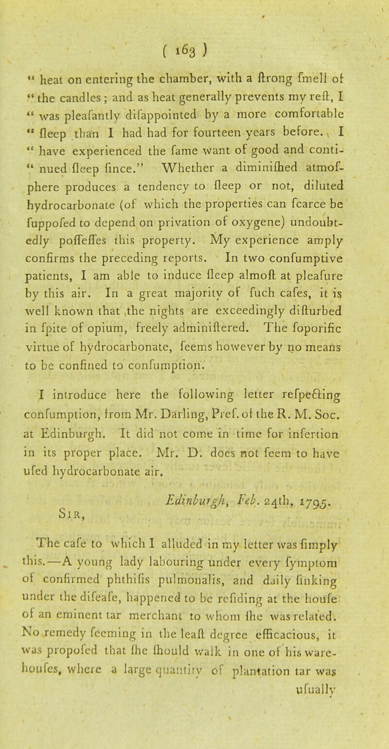 14 heat on entering the chamber, with a ftrong fmell of the candles ; and as heat generally prevents my reft, I was pleafantly difappointed by a more comfortable fleep than I had had for fourteen years before. I have experienced the fame Want of good and conti- V nued fleep fince. Whether a diminifhed atmof- phere produces a tendency to fleep or not, diluted hydrocarbonate (of which the properties can fcarce be fuppofed to depend on privation of oxygene) undoubt- edly poflefles this property. My experience amply confirms the preceding reports. In two confumptive patients, I am able to induce fleep almoft at pleafure by this air. In a great majority of fuch cafes, it is well known that ,the nights are exceedingly difturbed in fpite of opium, freely adminiftered. The foporific virtue of hydrocarbonate, feems however by no means to be confined to confumption. I introduce here the following letter refpefling confumption, from Mr. Darling, Pref. of the R. M. Soc. at Edinburgh. It did not come in time for infertion in its proper place. Mr. D. does not feem to have ufed hydrocarbonate air, Edinburgh, Feb. 24th, 1795. Sir, The cafe to which I alluded in my letter was {imply this.—A young lady labouring under every fymptom of confirmed phthifis pulmonalis, and daily finking under the difeafe, happened to be refiding at the houfe of an eminent tar merchant to whom fhe was related. No .remedy feeming in the leaf! degree efficacious, it was propofed that fhe fhould walk in one of'his ware- houses, where a large quantity of plantation tar was ufuallv