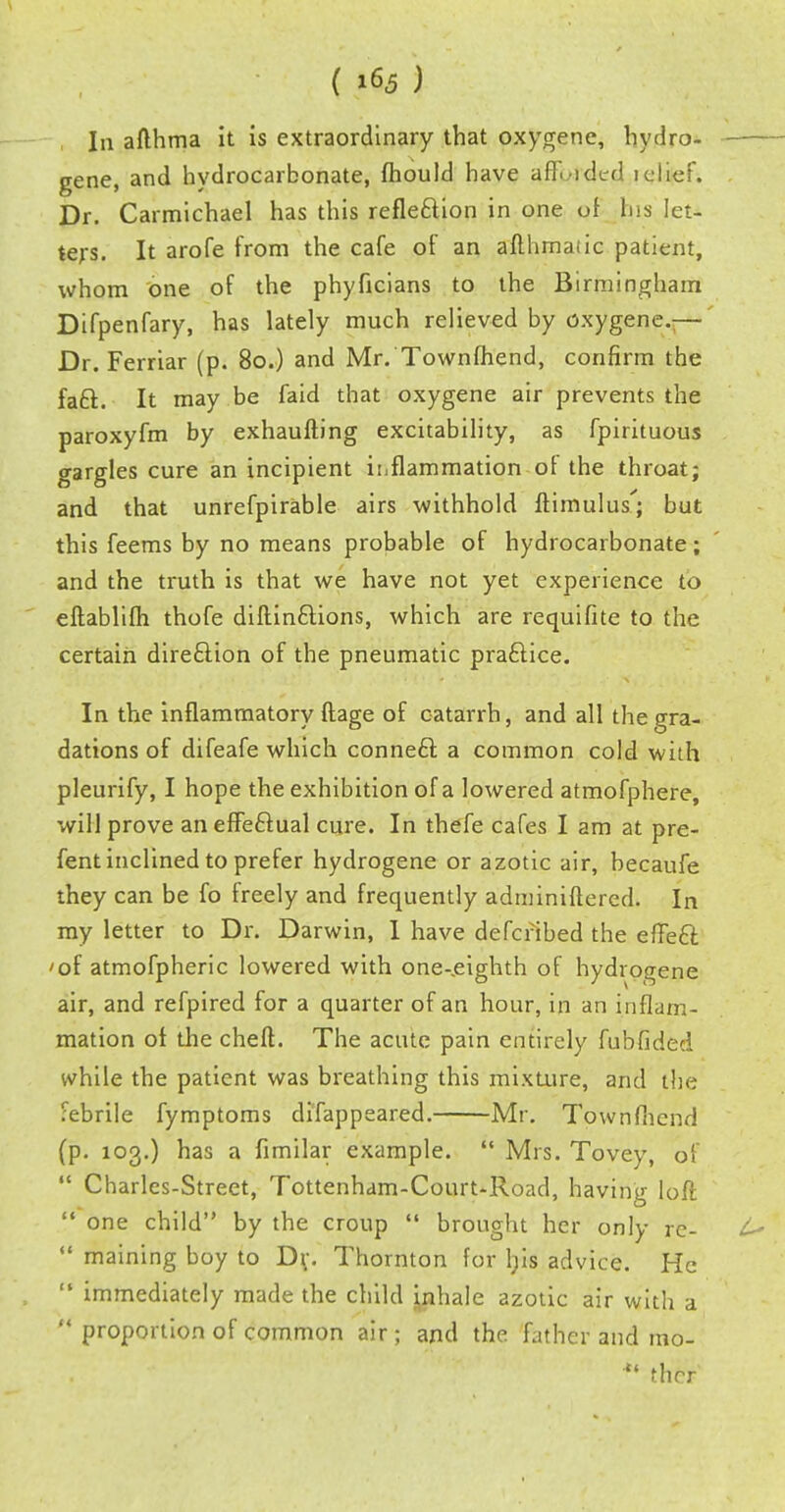 In afthma it is extraordinary that oxygene, hydro- gene, and hydrocarbonate, fhould have afK-idcd iclief. Dr. Carmichael has this refle&ion in one of few let- ters. It arofe from the cafe of an afthmaiic patient, whom one of the phyficians to the Birmingham Difpenfary, has lately much relieved by oxygene.— Dr. Ferriar (p. 80.) and Mr. Townfhend, confirm the fa£t.. It may be faid that oxygene air prevents the paroxyfm by exhaulting excitability, as fpirituous gargles cure an incipient inflammation of the throat; and that unrefpirable airs withhold ftimulus; but this feems by no means probable of hydrocarbonate; and the truth is that we have not yet experience to eftablifh thofe diftin&ions, which are requifite to the certain direction of the pneumatic practice. In the inflammatory ftage of catarrh, and all the gra- dations of difeafe which conneft a common cold with pleurify, I hope the exhibition of a lowered atmofphere, will prove an effectual cure. In thefe cafes I am at pre- fent inclined to prefer hydrogene or azotic air, becaufe they can be fo freely and frequently adminiftercd. In my letter to Dr. Darwin, I have defcribed the effeft 'of atmofpheric lowered with one-eighth of hydrogene air, and refpired for a quarter of an hour, in an inflam- mation of the cheft. The acute pain entirely fubfided while the patient was breathing this mixture, and the febrile fymptoms difappeared. Mr. Townfhend (p. 103.) has a fimilar example. Mrs. Tovey, of Charles-Street, Tottenham-Court-Road, having loft one child by the croup brought her only re- maining boy to D\\ Thornton for l;is advice. He immediately made the child inhale azotic air with a proportion of common air; and the father and mo- ther
